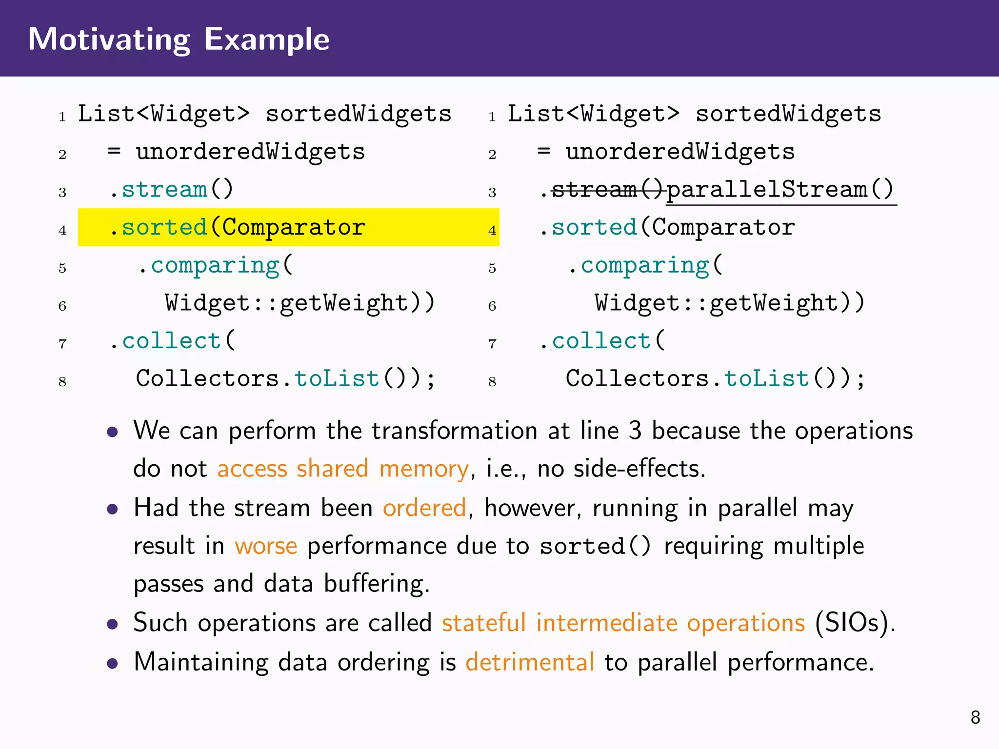 Motivating Example
1 List<Widget> sortedWidgets
2 = unorderedWidgets
3 .stream()
4 .sorted(Comparator
5 .comparing(
6 Widget::getWeight))
7 .collect(
8 Collectors.toList());
1 List<Widget> sortedWidgets
2 = unorderedWidgets
3 .stream()parallelStream()
4 .sorted(Comparator
5 .comparing(
6 Widget::getWeight))
7 .collect(
8 Collectors.toList());
• We can perform the transformation at line 3 because the operations
do not access shared memory, i.e., no side-eﬀects.
• Had the stream been ordered, however, running in parallel may
result in worse performance due to sorted() requiring multiple
passes and data buﬀering.
• Such operations are called stateful intermediate operations (SIOs).
• Maintaining data ordering is detrimental to parallel performance.
8
 