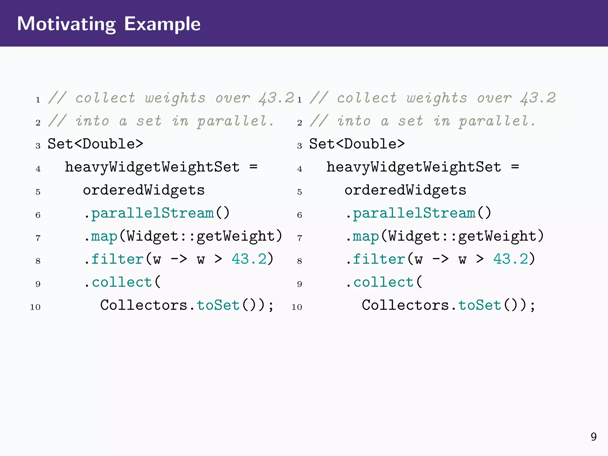 Motivating Example
1 // collect weights over 43.2
2 // into a set in parallel.
3 Set<Double>
4 heavyWidgetWeightSet =
5 orderedWidgets
6 .parallelStream()
7 .map(Widget::getWeight)
8 .filter(w -> w > 43.2)
9 .collect(
10 Collectors.toSet());
1 // collect weights over 43.2
2 // into a set in parallel.
3 Set<Double>
4 heavyWidgetWeightSet =
5 orderedWidgets
6 .parallelStream()
7 .map(Widget::getWeight)
8 .filter(w -> w > 43.2)
9 .collect(
10 Collectors.toSet());
9
 