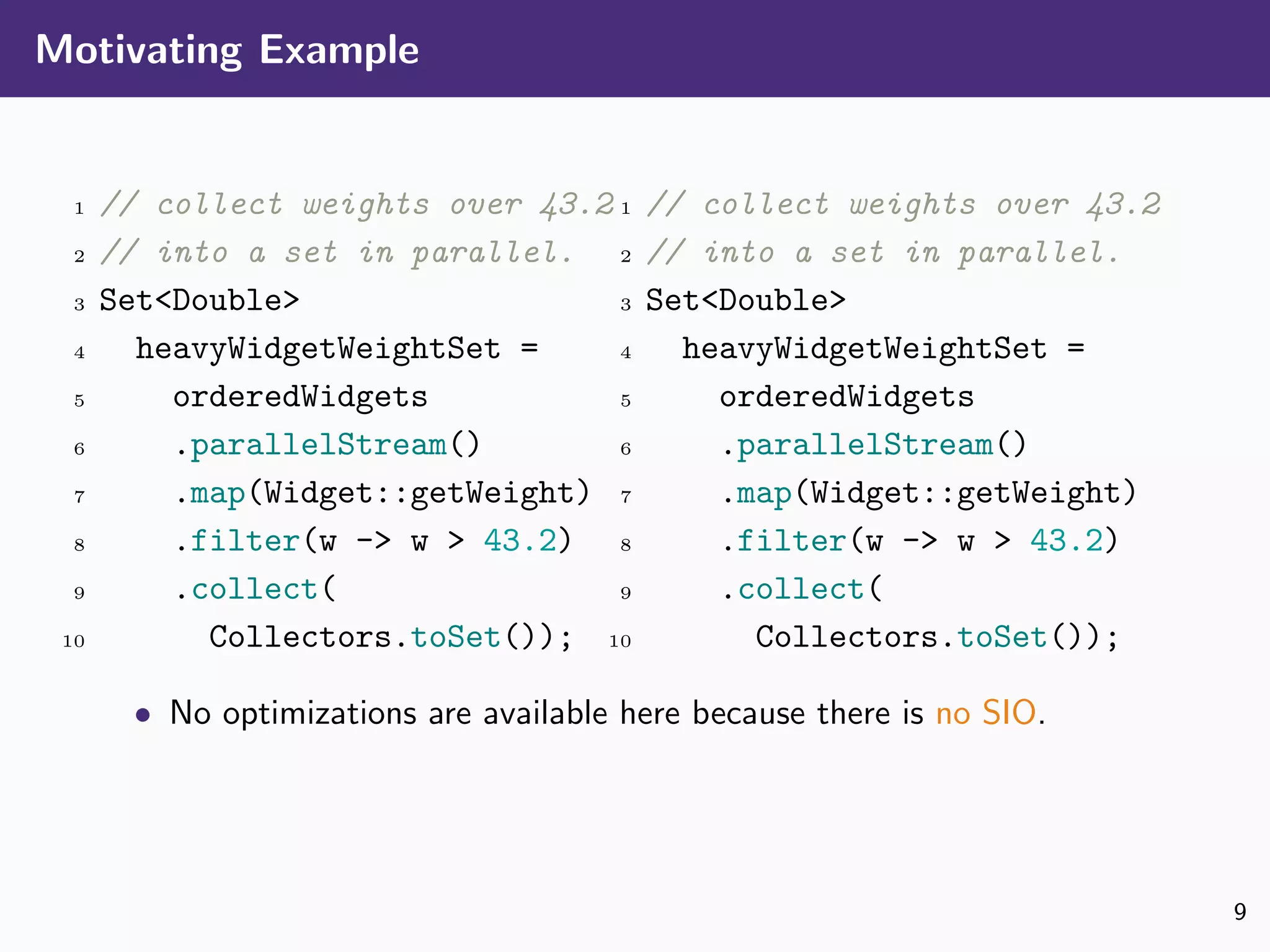 Motivating Example
1 // collect weights over 43.2
2 // into a set in parallel.
3 Set<Double>
4 heavyWidgetWeightSet =
5 orderedWidgets
6 .parallelStream()
7 .map(Widget::getWeight)
8 .filter(w -> w > 43.2)
9 .collect(
10 Collectors.toSet());
1 // collect weights over 43.2
2 // into a set in parallel.
3 Set<Double>
4 heavyWidgetWeightSet =
5 orderedWidgets
6 .parallelStream()
7 .map(Widget::getWeight)
8 .filter(w -> w > 43.2)
9 .collect(
10 Collectors.toSet());
• No optimizations are available here because there is no SIO.
9
 