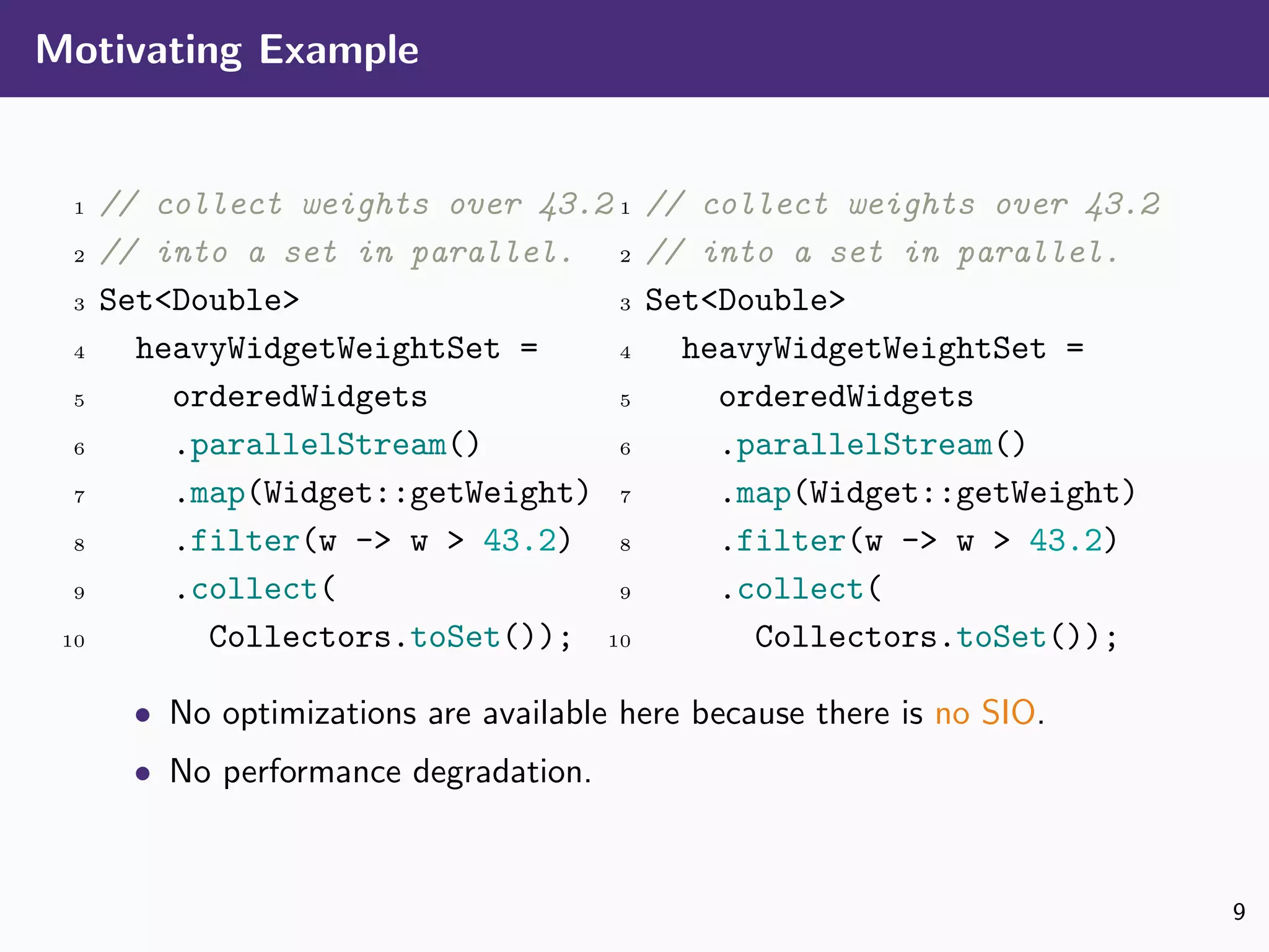 Motivating Example
1 // collect weights over 43.2
2 // into a set in parallel.
3 Set<Double>
4 heavyWidgetWeightSet =
5 orderedWidgets
6 .parallelStream()
7 .map(Widget::getWeight)
8 .filter(w -> w > 43.2)
9 .collect(
10 Collectors.toSet());
1 // collect weights over 43.2
2 // into a set in parallel.
3 Set<Double>
4 heavyWidgetWeightSet =
5 orderedWidgets
6 .parallelStream()
7 .map(Widget::getWeight)
8 .filter(w -> w > 43.2)
9 .collect(
10 Collectors.toSet());
• No optimizations are available here because there is no SIO.
• No performance degradation.
9
 