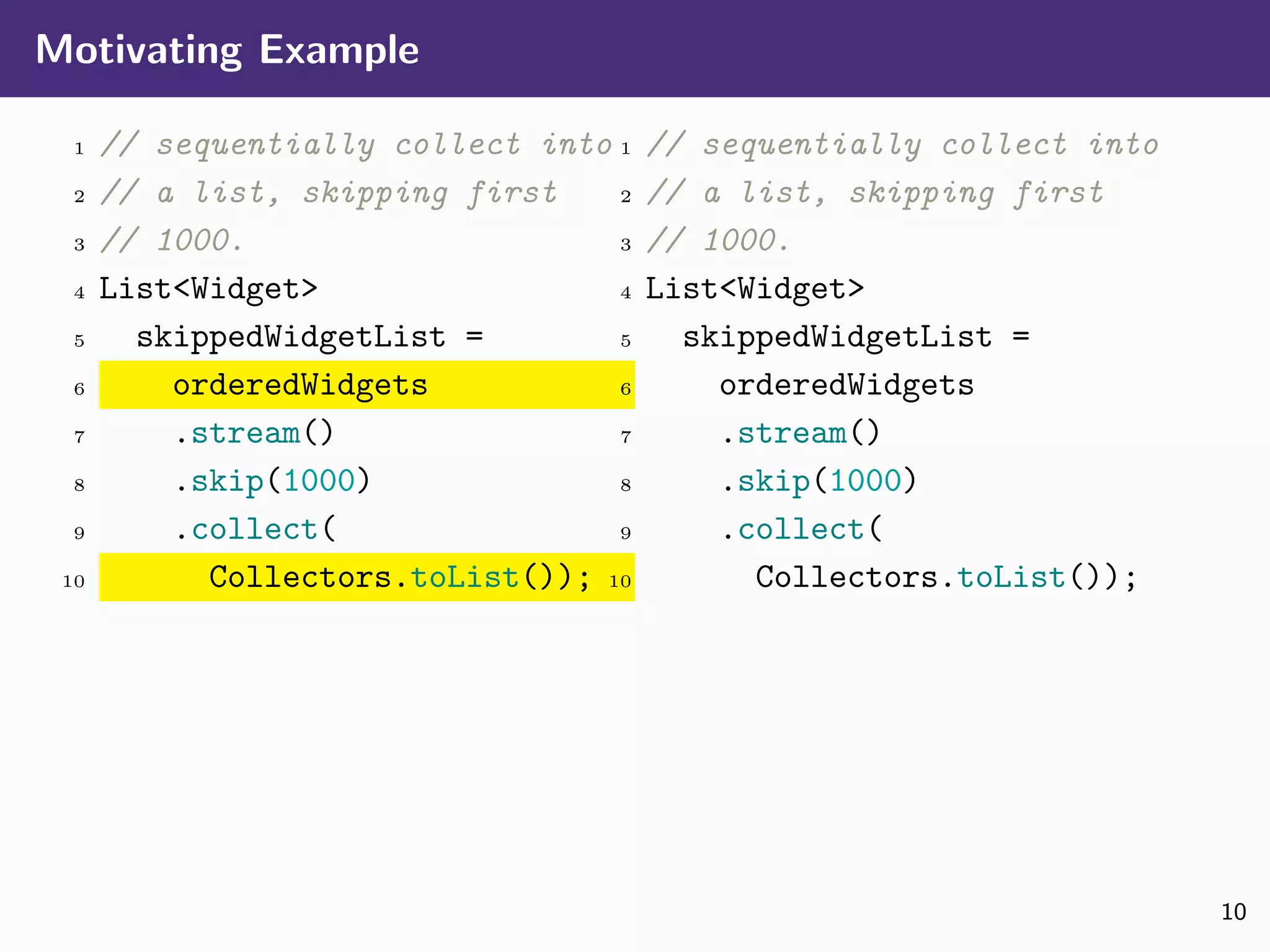 Motivating Example
1 // sequentially collect into
2 // a list, skipping first
3 // 1000.
4 List<Widget>
5 skippedWidgetList =
6 orderedWidgets
7 .stream()
8 .skip(1000)
9 .collect(
10 Collectors.toList());
1 // sequentially collect into
2 // a list, skipping first
3 // 1000.
4 List<Widget>
5 skippedWidgetList =
6 orderedWidgets
7 .stream()
8 .skip(1000)
9 .collect(
10 Collectors.toList());
10
 