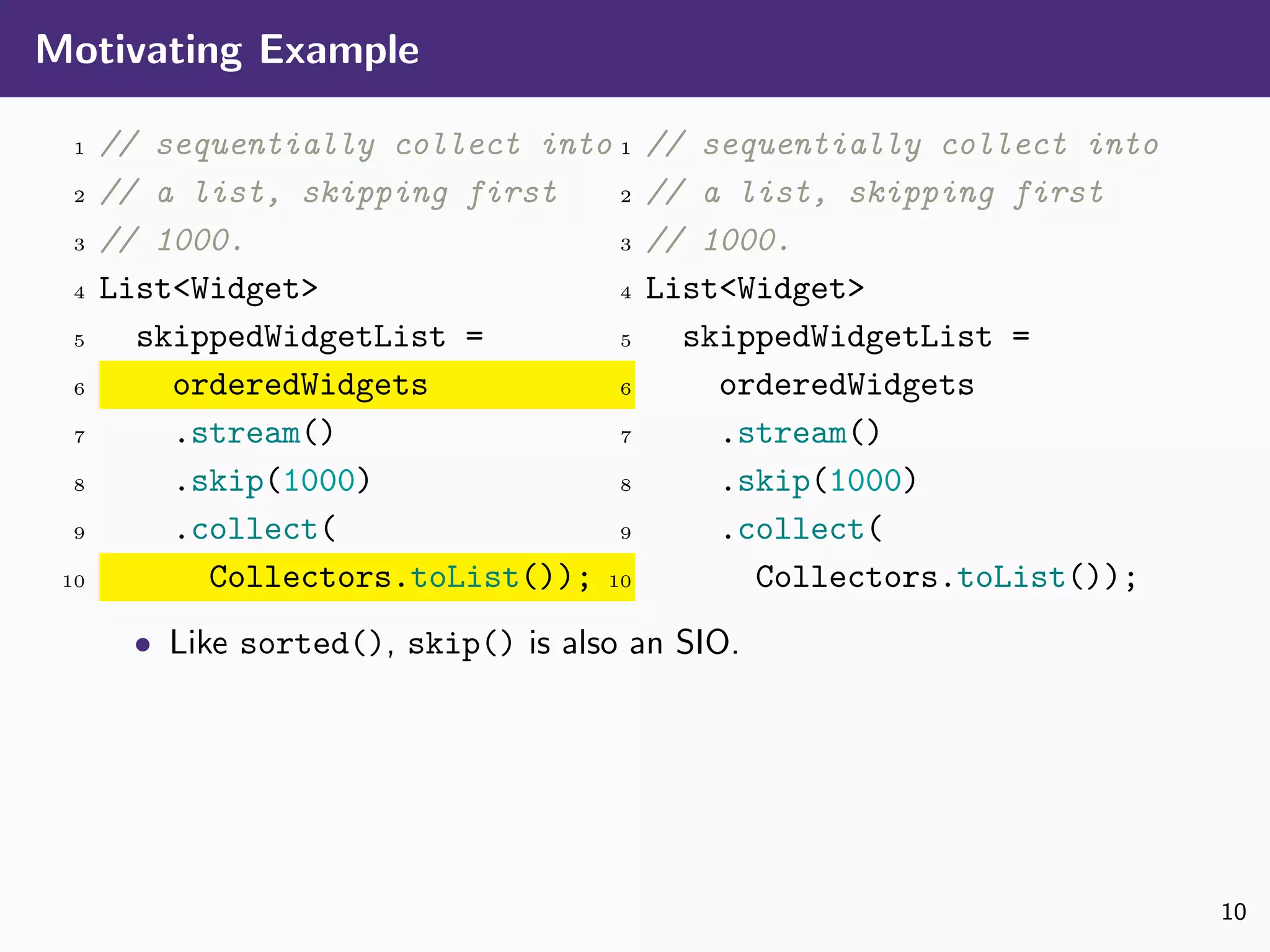 Motivating Example
1 // sequentially collect into
2 // a list, skipping first
3 // 1000.
4 List<Widget>
5 skippedWidgetList =
6 orderedWidgets
7 .stream()
8 .skip(1000)
9 .collect(
10 Collectors.toList());
1 // sequentially collect into
2 // a list, skipping first
3 // 1000.
4 List<Widget>
5 skippedWidgetList =
6 orderedWidgets
7 .stream()
8 .skip(1000)
9 .collect(
10 Collectors.toList());
• Like sorted(), skip() is also an SIO.
10
 