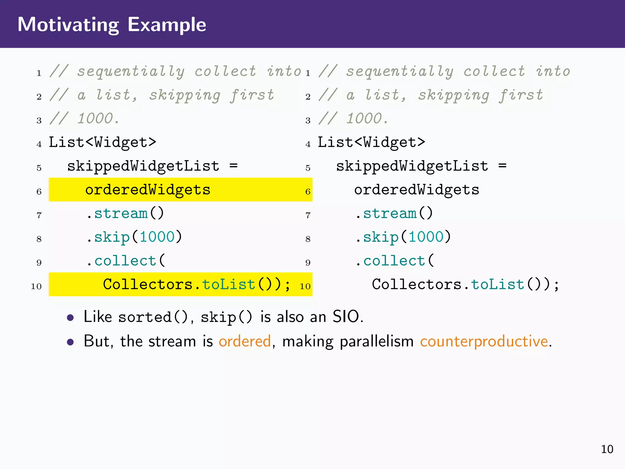 Motivating Example
1 // sequentially collect into
2 // a list, skipping first
3 // 1000.
4 List<Widget>
5 skippedWidgetList =
6 orderedWidgets
7 .stream()
8 .skip(1000)
9 .collect(
10 Collectors.toList());
1 // sequentially collect into
2 // a list, skipping first
3 // 1000.
4 List<Widget>
5 skippedWidgetList =
6 orderedWidgets
7 .stream()
8 .skip(1000)
9 .collect(
10 Collectors.toList());
• Like sorted(), skip() is also an SIO.
• But, the stream is ordered, making parallelism counterproductive.
10
 