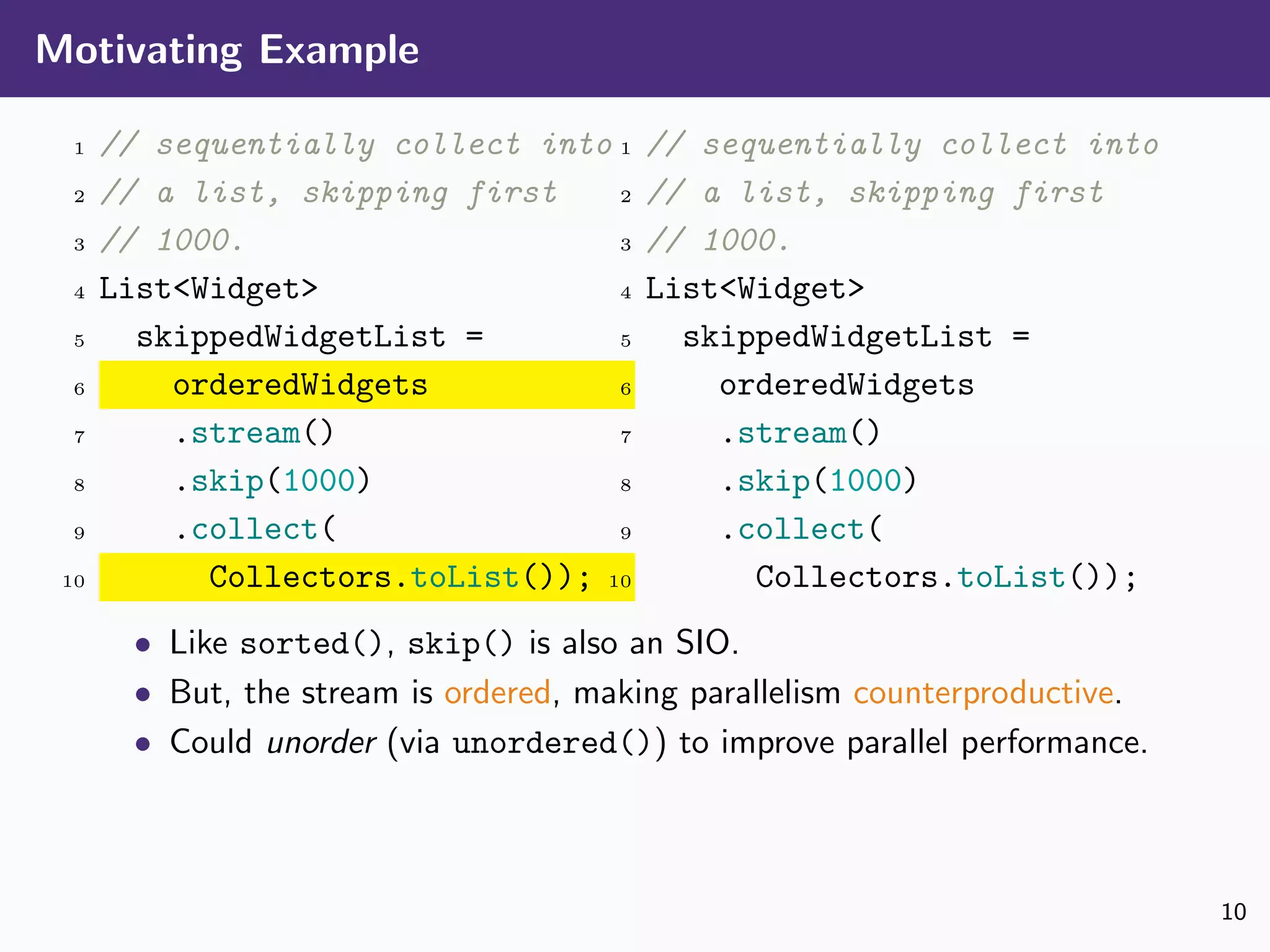 Motivating Example
1 // sequentially collect into
2 // a list, skipping first
3 // 1000.
4 List<Widget>
5 skippedWidgetList =
6 orderedWidgets
7 .stream()
8 .skip(1000)
9 .collect(
10 Collectors.toList());
1 // sequentially collect into
2 // a list, skipping first
3 // 1000.
4 List<Widget>
5 skippedWidgetList =
6 orderedWidgets
7 .stream()
8 .skip(1000)
9 .collect(
10 Collectors.toList());
• Like sorted(), skip() is also an SIO.
• But, the stream is ordered, making parallelism counterproductive.
• Could unorder (via unordered()) to improve parallel performance.
10
 