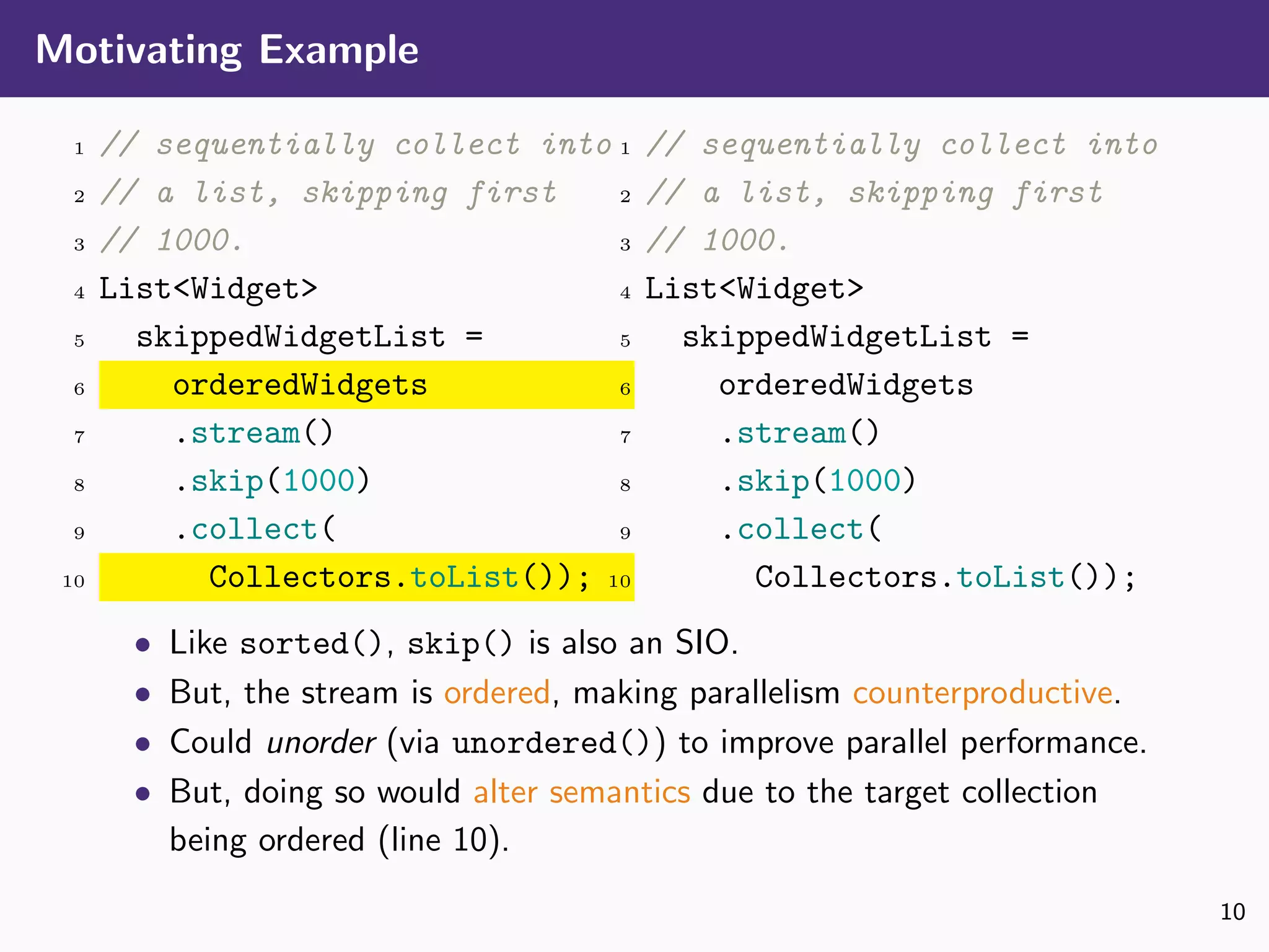 Motivating Example
1 // sequentially collect into
2 // a list, skipping first
3 // 1000.
4 List<Widget>
5 skippedWidgetList =
6 orderedWidgets
7 .stream()
8 .skip(1000)
9 .collect(
10 Collectors.toList());
1 // sequentially collect into
2 // a list, skipping first
3 // 1000.
4 List<Widget>
5 skippedWidgetList =
6 orderedWidgets
7 .stream()
8 .skip(1000)
9 .collect(
10 Collectors.toList());
• Like sorted(), skip() is also an SIO.
• But, the stream is ordered, making parallelism counterproductive.
• Could unorder (via unordered()) to improve parallel performance.
• But, doing so would alter semantics due to the target collection
being ordered (line 10).
10
 