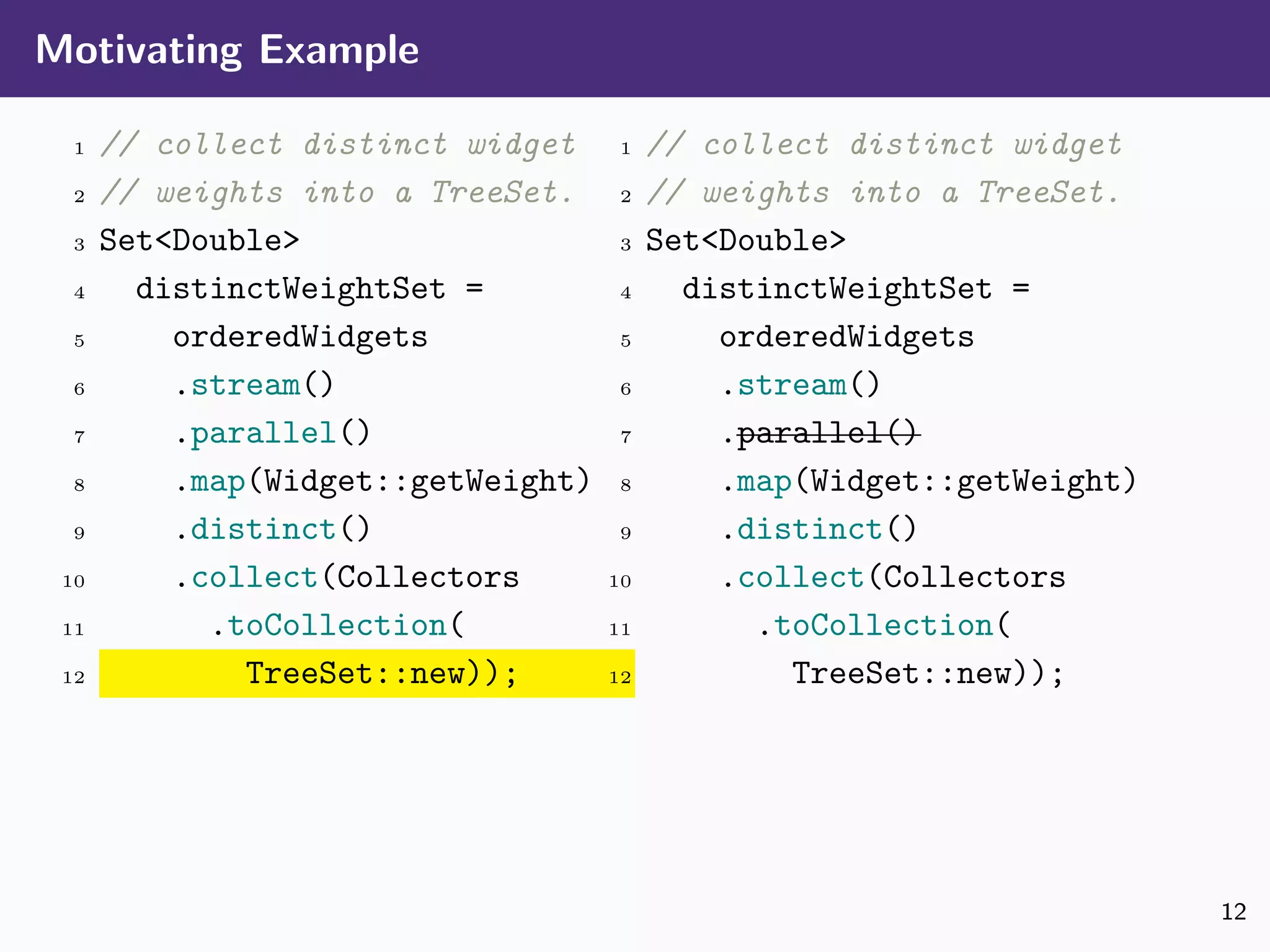 Motivating Example
1 // collect distinct widget
2 // weights into a TreeSet.
3 Set<Double>
4 distinctWeightSet =
5 orderedWidgets
6 .stream()
7 .parallel()
8 .map(Widget::getWeight)
9 .distinct()
10 .collect(Collectors
11 .toCollection(
12 TreeSet::new));
1 // collect distinct widget
2 // weights into a TreeSet.
3 Set<Double>
4 distinctWeightSet =
5 orderedWidgets
6 .stream()
7 .parallel()
8 .map(Widget::getWeight)
9 .distinct()
10 .collect(Collectors
11 .toCollection(
12 TreeSet::new));
12
 