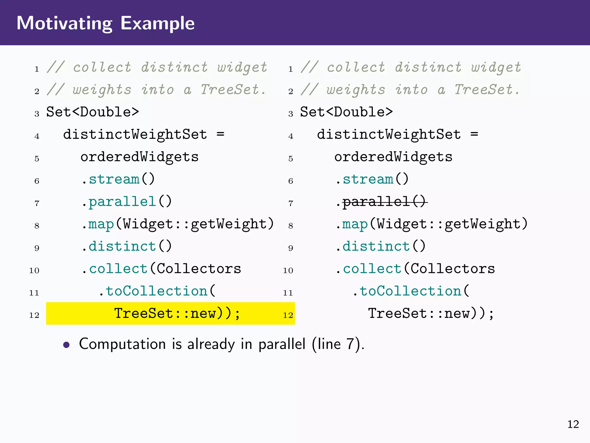 Motivating Example
1 // collect distinct widget
2 // weights into a TreeSet.
3 Set<Double>
4 distinctWeightSet =
5 orderedWidgets
6 .stream()
7 .parallel()
8 .map(Widget::getWeight)
9 .distinct()
10 .collect(Collectors
11 .toCollection(
12 TreeSet::new));
1 // collect distinct widget
2 // weights into a TreeSet.
3 Set<Double>
4 distinctWeightSet =
5 orderedWidgets
6 .stream()
7 .parallel()
8 .map(Widget::getWeight)
9 .distinct()
10 .collect(Collectors
11 .toCollection(
12 TreeSet::new));
• Computation is already in parallel (line 7).
12
 