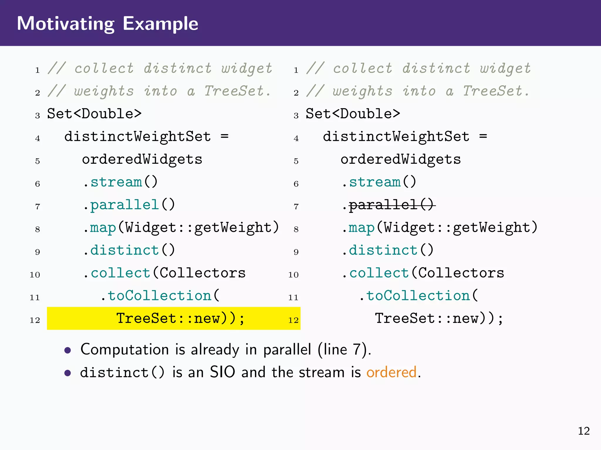 Motivating Example
1 // collect distinct widget
2 // weights into a TreeSet.
3 Set<Double>
4 distinctWeightSet =
5 orderedWidgets
6 .stream()
7 .parallel()
8 .map(Widget::getWeight)
9 .distinct()
10 .collect(Collectors
11 .toCollection(
12 TreeSet::new));
1 // collect distinct widget
2 // weights into a TreeSet.
3 Set<Double>
4 distinctWeightSet =
5 orderedWidgets
6 .stream()
7 .parallel()
8 .map(Widget::getWeight)
9 .distinct()
10 .collect(Collectors
11 .toCollection(
12 TreeSet::new));
• Computation is already in parallel (line 7).
• distinct() is an SIO and the stream is ordered.
12
 