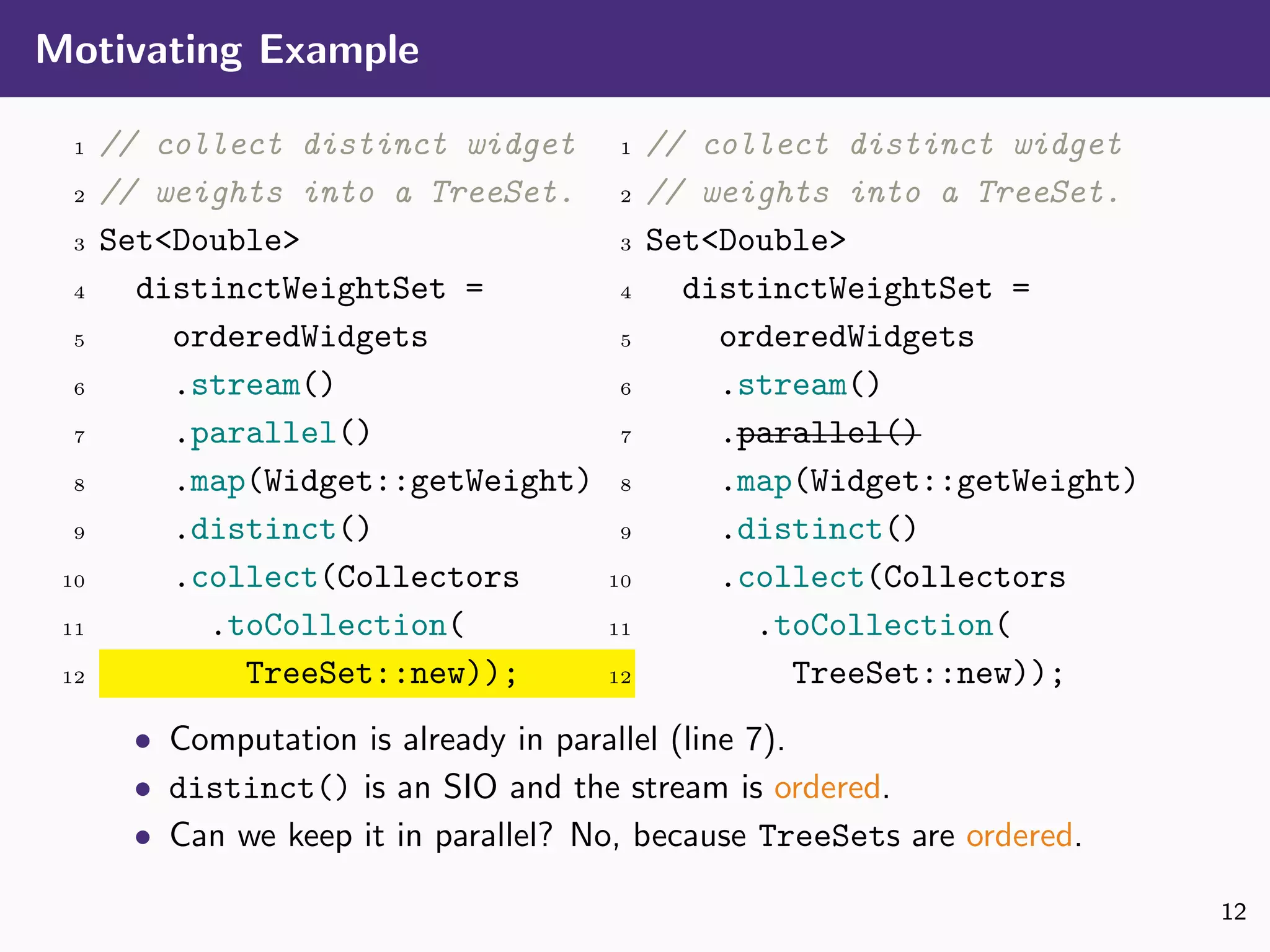 Motivating Example
1 // collect distinct widget
2 // weights into a TreeSet.
3 Set<Double>
4 distinctWeightSet =
5 orderedWidgets
6 .stream()
7 .parallel()
8 .map(Widget::getWeight)
9 .distinct()
10 .collect(Collectors
11 .toCollection(
12 TreeSet::new));
1 // collect distinct widget
2 // weights into a TreeSet.
3 Set<Double>
4 distinctWeightSet =
5 orderedWidgets
6 .stream()
7 .parallel()
8 .map(Widget::getWeight)
9 .distinct()
10 .collect(Collectors
11 .toCollection(
12 TreeSet::new));
• Computation is already in parallel (line 7).
• distinct() is an SIO and the stream is ordered.
• Can we keep it in parallel? No, because TreeSets are ordered.
12
 