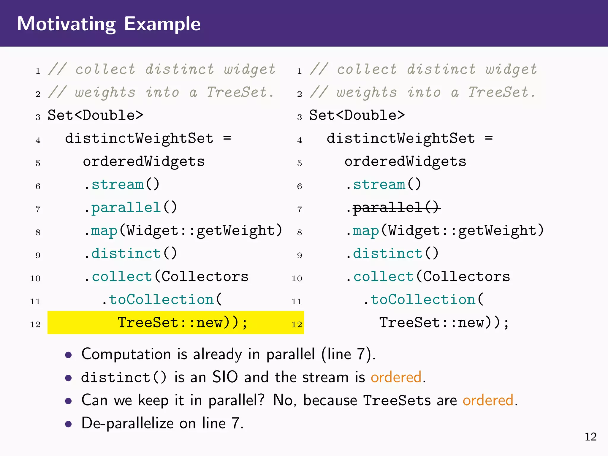 Motivating Example
1 // collect distinct widget
2 // weights into a TreeSet.
3 Set<Double>
4 distinctWeightSet =
5 orderedWidgets
6 .stream()
7 .parallel()
8 .map(Widget::getWeight)
9 .distinct()
10 .collect(Collectors
11 .toCollection(
12 TreeSet::new));
1 // collect distinct widget
2 // weights into a TreeSet.
3 Set<Double>
4 distinctWeightSet =
5 orderedWidgets
6 .stream()
7 .parallel()
8 .map(Widget::getWeight)
9 .distinct()
10 .collect(Collectors
11 .toCollection(
12 TreeSet::new));
• Computation is already in parallel (line 7).
• distinct() is an SIO and the stream is ordered.
• Can we keep it in parallel? No, because TreeSets are ordered.
• De-parallelize on line 7.
12
 