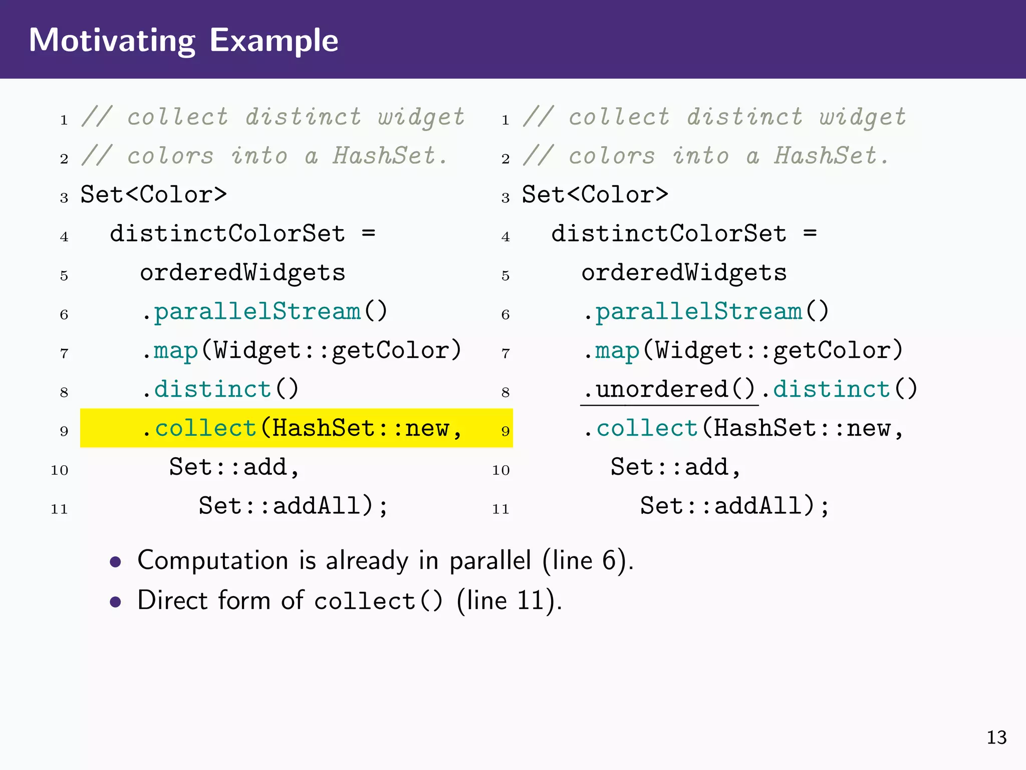 Motivating Example
1 // collect distinct widget
2 // colors into a HashSet.
3 Set<Color>
4 distinctColorSet =
5 orderedWidgets
6 .parallelStream()
7 .map(Widget::getColor)
8 .distinct()
9 .collect(HashSet::new,
10 Set::add,
11 Set::addAll);
1 // collect distinct widget
2 // colors into a HashSet.
3 Set<Color>
4 distinctColorSet =
5 orderedWidgets
6 .parallelStream()
7 .map(Widget::getColor)
8 .unordered().distinct()
9 .collect(HashSet::new,
10 Set::add,
11 Set::addAll);
• Computation is already in parallel (line 6).
• Direct form of collect() (line 11).
13
 