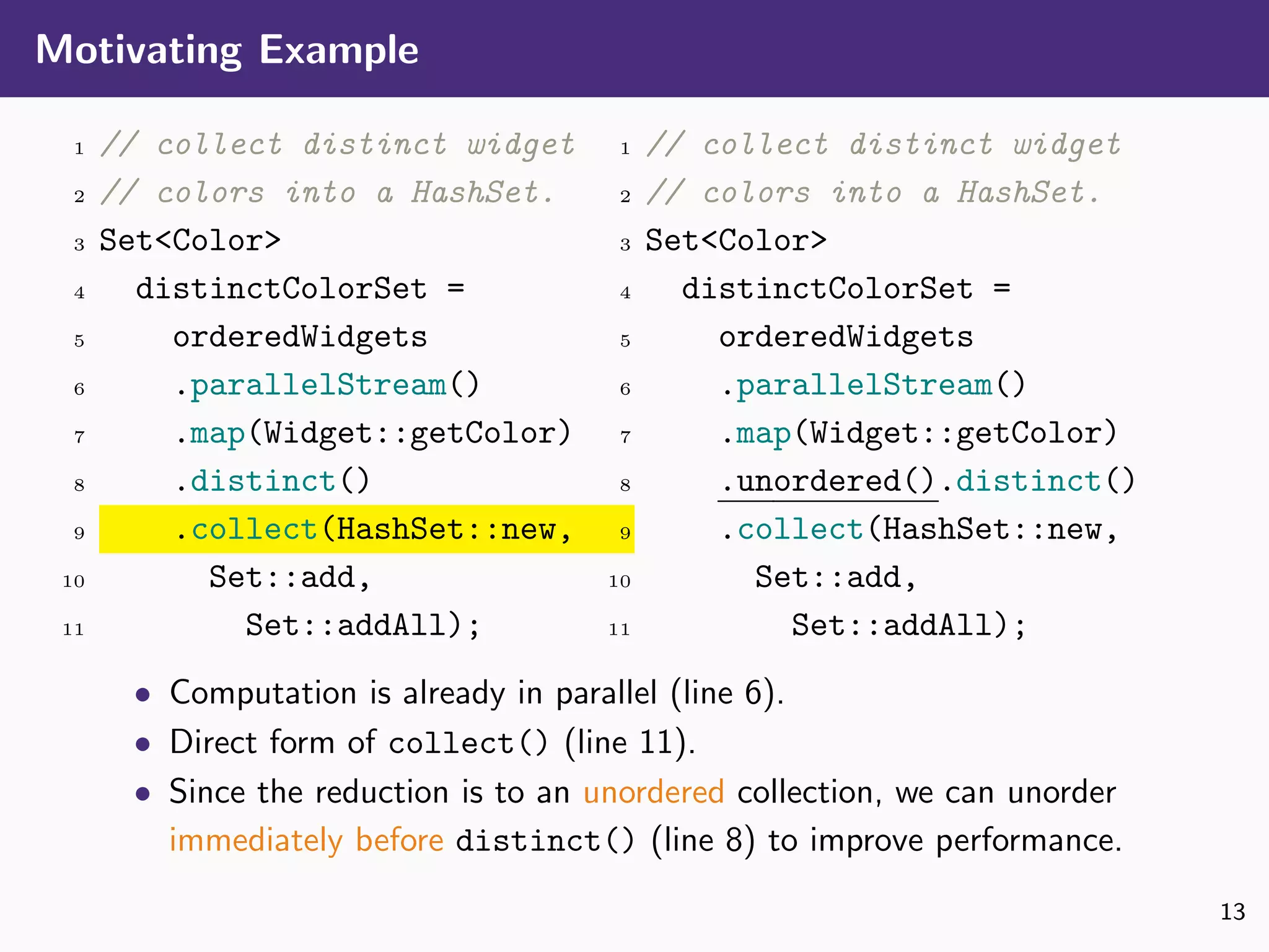 Motivating Example
1 // collect distinct widget
2 // colors into a HashSet.
3 Set<Color>
4 distinctColorSet =
5 orderedWidgets
6 .parallelStream()
7 .map(Widget::getColor)
8 .distinct()
9 .collect(HashSet::new,
10 Set::add,
11 Set::addAll);
1 // collect distinct widget
2 // colors into a HashSet.
3 Set<Color>
4 distinctColorSet =
5 orderedWidgets
6 .parallelStream()
7 .map(Widget::getColor)
8 .unordered().distinct()
9 .collect(HashSet::new,
10 Set::add,
11 Set::addAll);
• Computation is already in parallel (line 6).
• Direct form of collect() (line 11).
• Since the reduction is to an unordered collection, we can unorder
immediately before distinct() (line 8) to improve performance.
13
 
