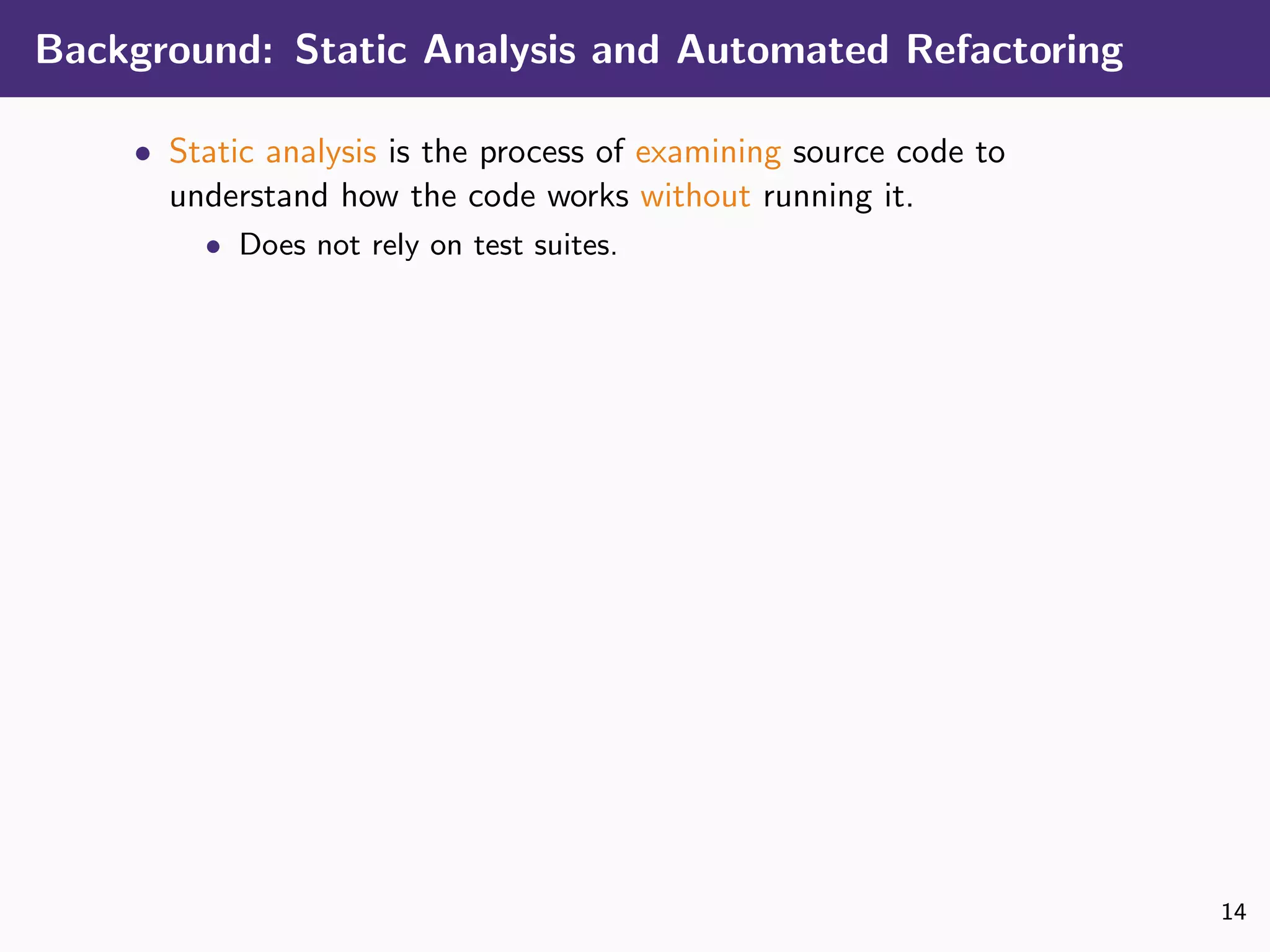 Background: Static Analysis and Automated Refactoring
• Static analysis is the process of examining source code to
understand how the code works without running it.
• Does not rely on test suites.
14
 