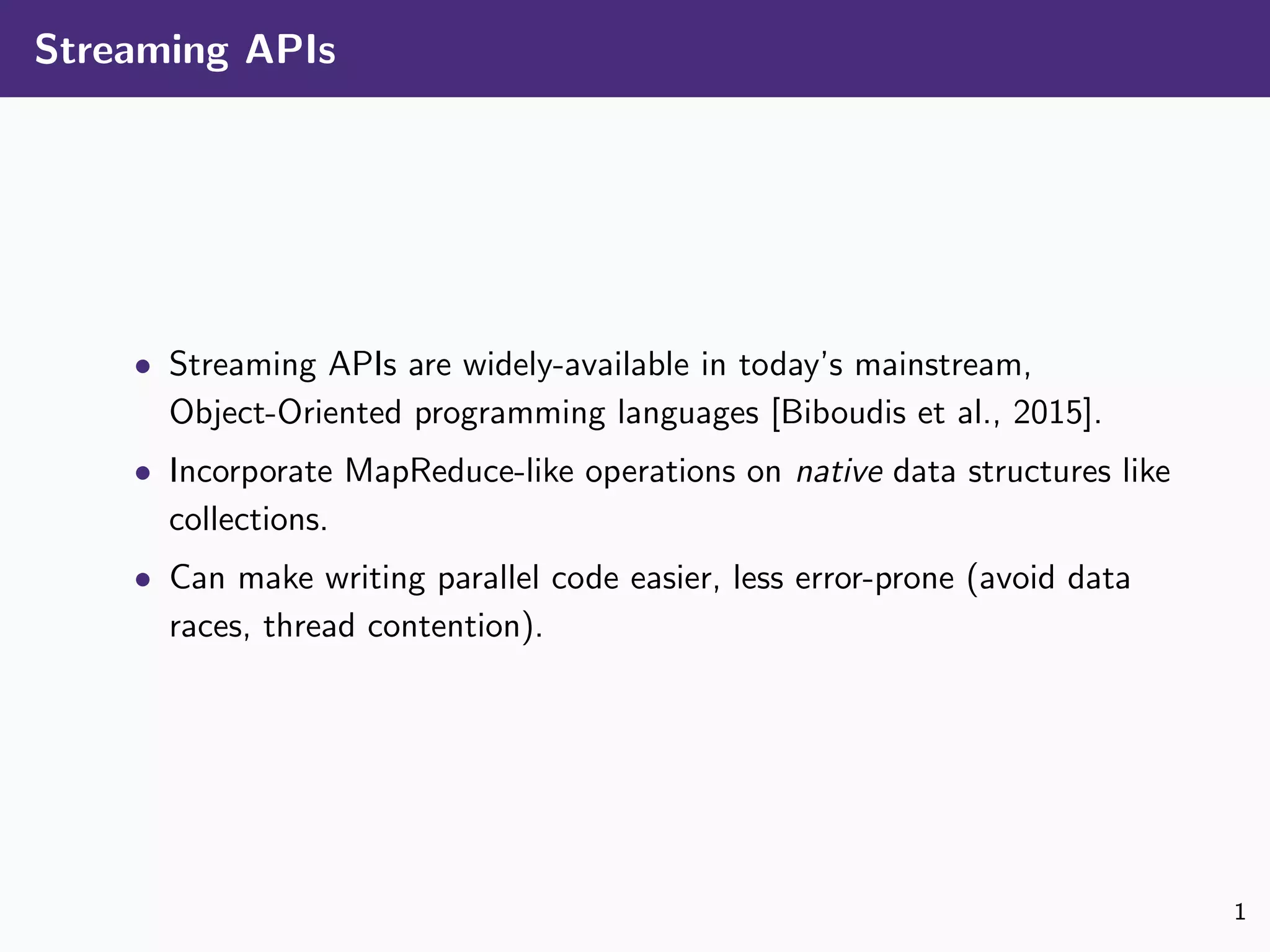 Streaming APIs
• Streaming APIs are widely-available in today’s mainstream,
Object-Oriented programming languages [Biboudis et al., 2015].
• Incorporate MapReduce-like operations on native data structures like
collections.
• Can make writing parallel code easier, less error-prone (avoid data
races, thread contention).
1
 