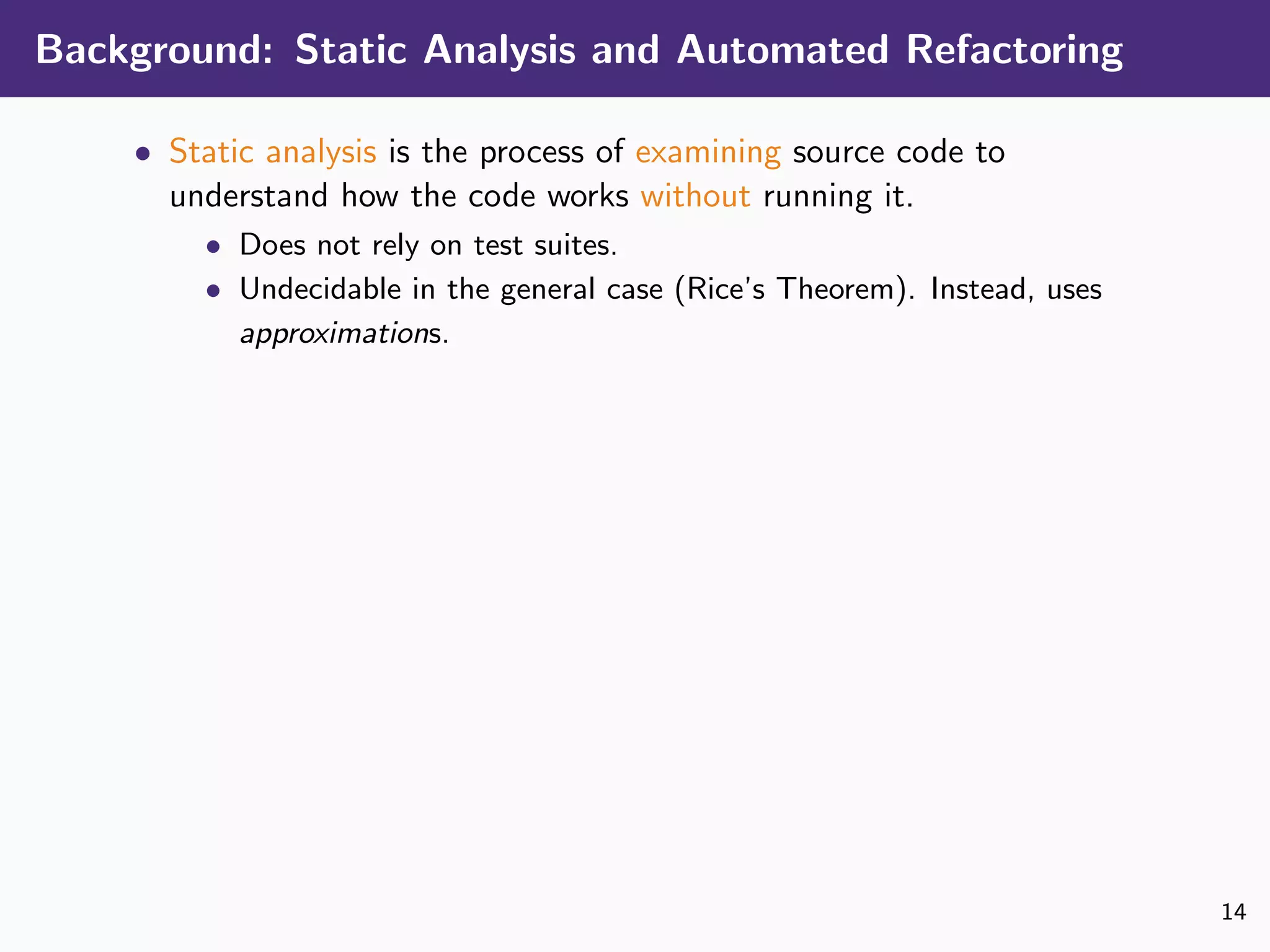 Background: Static Analysis and Automated Refactoring
• Static analysis is the process of examining source code to
understand how the code works without running it.
• Does not rely on test suites.
• Undecidable in the general case (Rice’s Theorem). Instead, uses
approximations.
14
 
