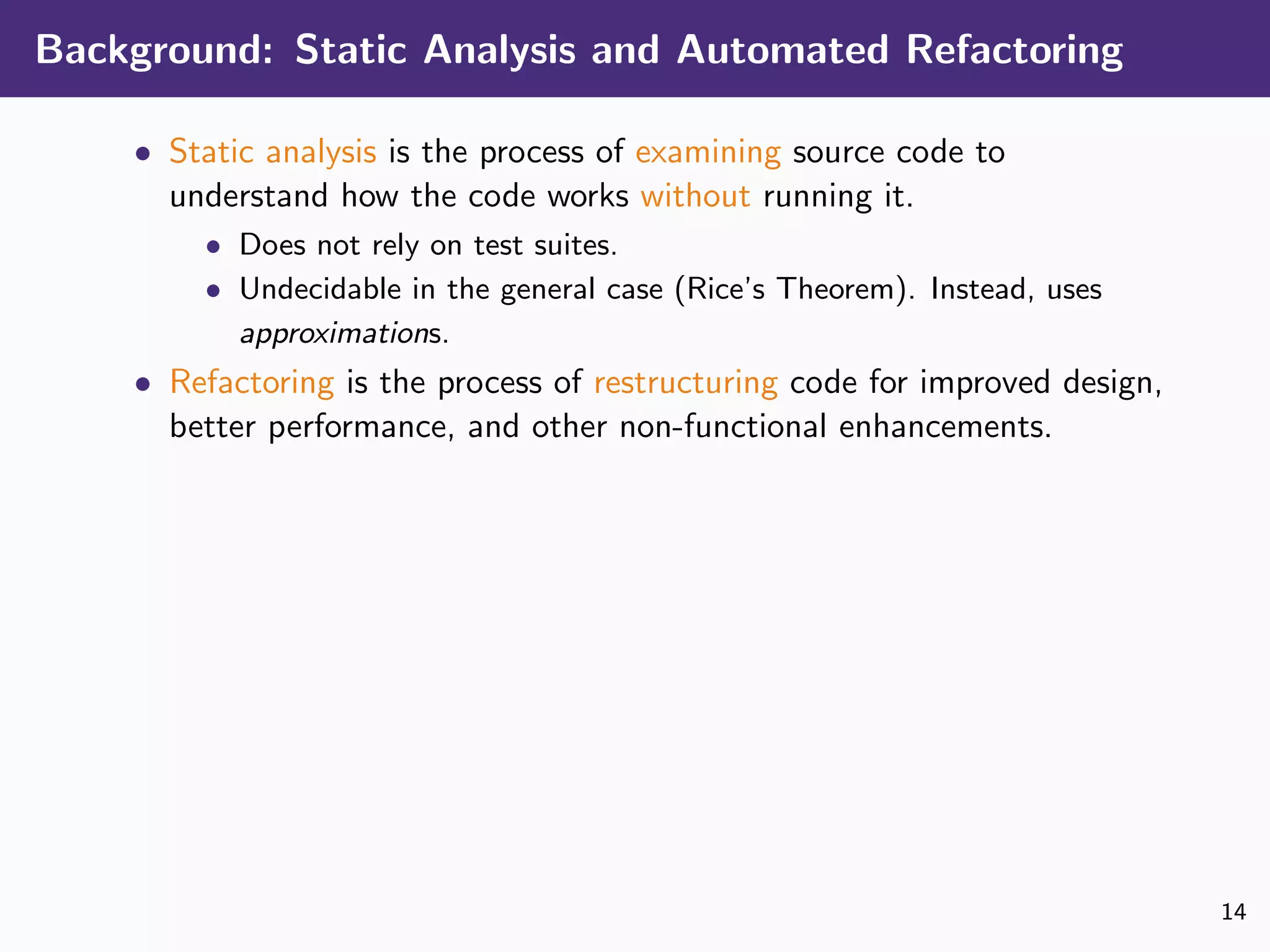 Background: Static Analysis and Automated Refactoring
• Static analysis is the process of examining source code to
understand how the code works without running it.
• Does not rely on test suites.
• Undecidable in the general case (Rice’s Theorem). Instead, uses
approximations.
• Refactoring is the process of restructuring code for improved design,
better performance, and other non-functional enhancements.
14
 