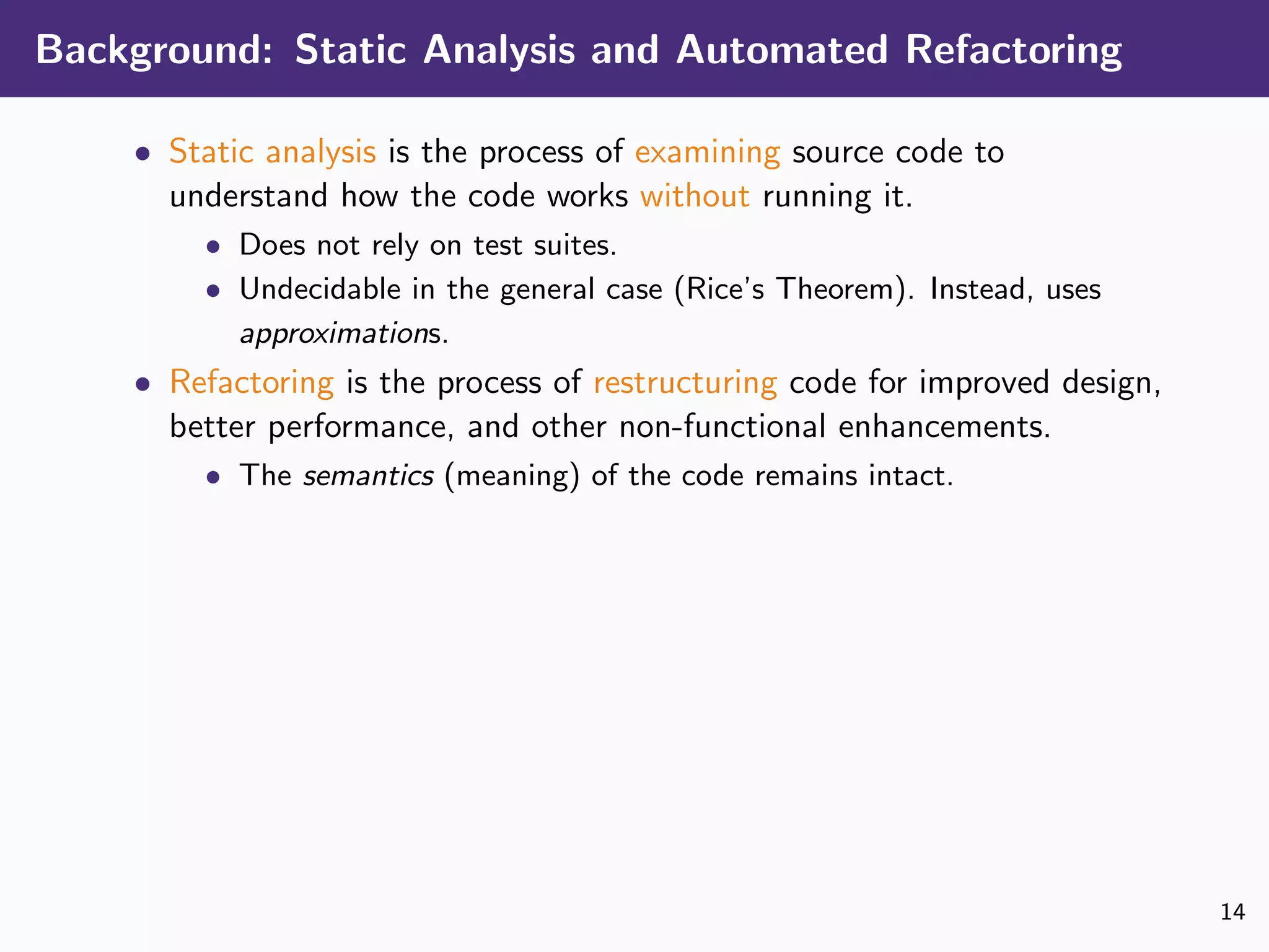 Background: Static Analysis and Automated Refactoring
• Static analysis is the process of examining source code to
understand how the code works without running it.
• Does not rely on test suites.
• Undecidable in the general case (Rice’s Theorem). Instead, uses
approximations.
• Refactoring is the process of restructuring code for improved design,
better performance, and other non-functional enhancements.
• The semantics (meaning) of the code remains intact.
14
 