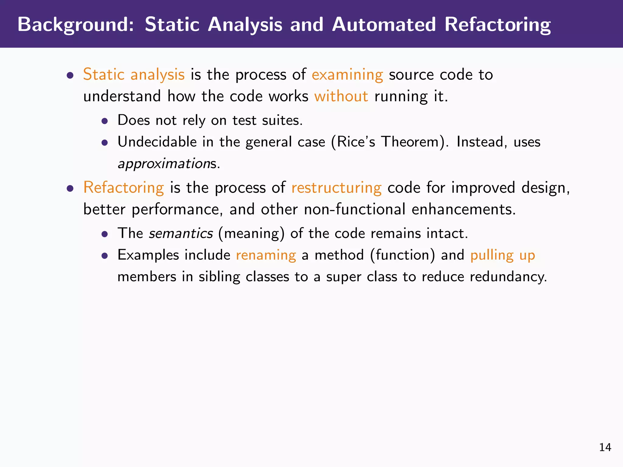 Background: Static Analysis and Automated Refactoring
• Static analysis is the process of examining source code to
understand how the code works without running it.
• Does not rely on test suites.
• Undecidable in the general case (Rice’s Theorem). Instead, uses
approximations.
• Refactoring is the process of restructuring code for improved design,
better performance, and other non-functional enhancements.
• The semantics (meaning) of the code remains intact.
• Examples include renaming a method (function) and pulling up
members in sibling classes to a super class to reduce redundancy.
14
 