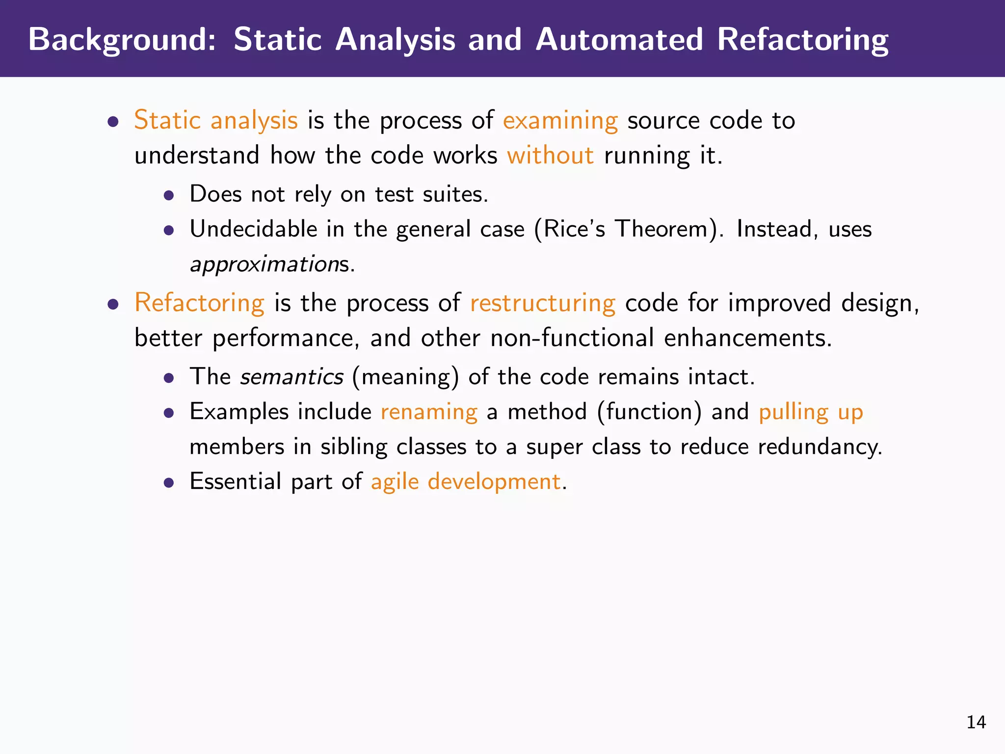 Background: Static Analysis and Automated Refactoring
• Static analysis is the process of examining source code to
understand how the code works without running it.
• Does not rely on test suites.
• Undecidable in the general case (Rice’s Theorem). Instead, uses
approximations.
• Refactoring is the process of restructuring code for improved design,
better performance, and other non-functional enhancements.
• The semantics (meaning) of the code remains intact.
• Examples include renaming a method (function) and pulling up
members in sibling classes to a super class to reduce redundancy.
• Essential part of agile development.
14
 