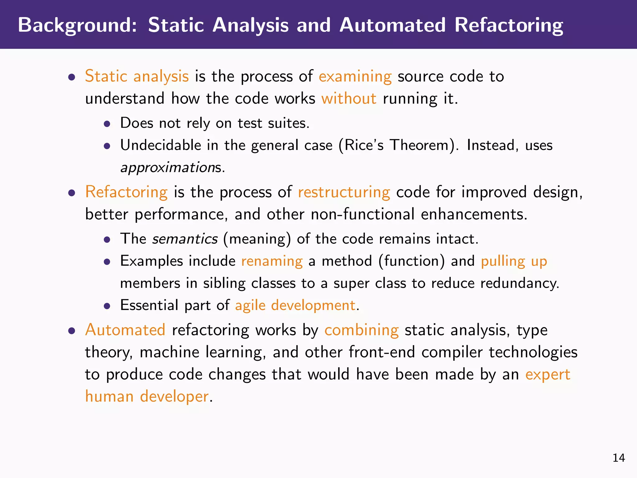 Background: Static Analysis and Automated Refactoring
• Static analysis is the process of examining source code to
understand how the code works without running it.
• Does not rely on test suites.
• Undecidable in the general case (Rice’s Theorem). Instead, uses
approximations.
• Refactoring is the process of restructuring code for improved design,
better performance, and other non-functional enhancements.
• The semantics (meaning) of the code remains intact.
• Examples include renaming a method (function) and pulling up
members in sibling classes to a super class to reduce redundancy.
• Essential part of agile development.
• Automated refactoring works by combining static analysis, type
theory, machine learning, and other front-end compiler technologies
to produce code changes that would have been made by an expert
human developer.
14
 