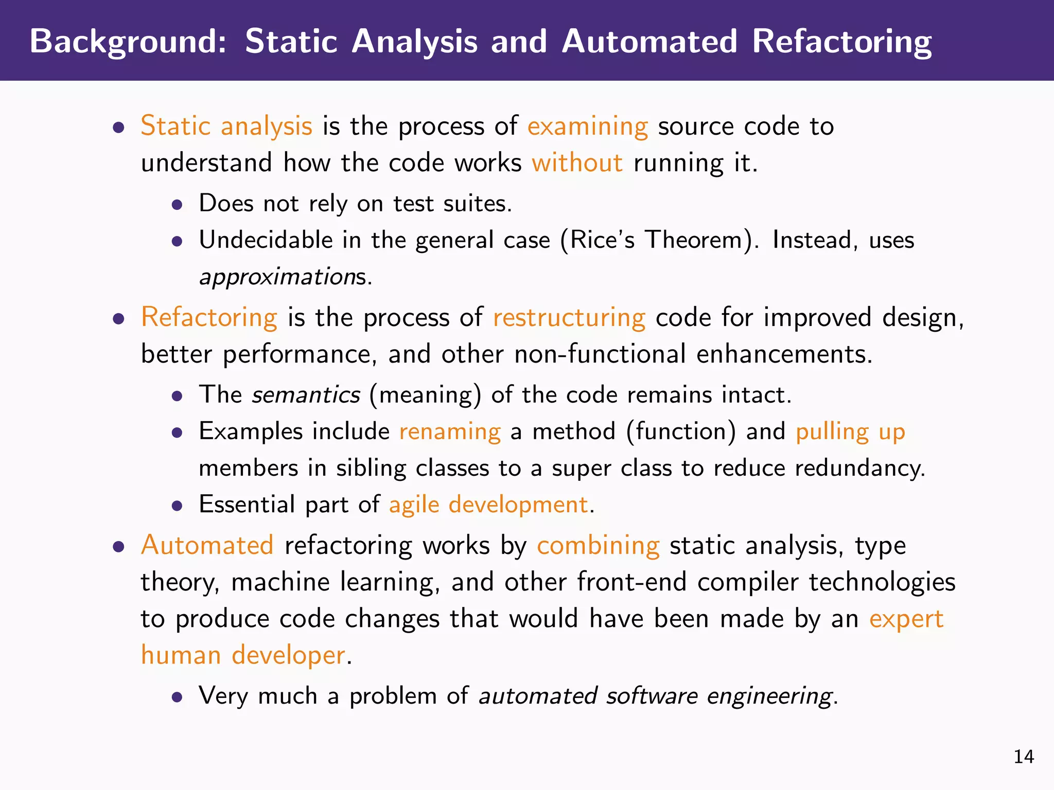 Background: Static Analysis and Automated Refactoring
• Static analysis is the process of examining source code to
understand how the code works without running it.
• Does not rely on test suites.
• Undecidable in the general case (Rice’s Theorem). Instead, uses
approximations.
• Refactoring is the process of restructuring code for improved design,
better performance, and other non-functional enhancements.
• The semantics (meaning) of the code remains intact.
• Examples include renaming a method (function) and pulling up
members in sibling classes to a super class to reduce redundancy.
• Essential part of agile development.
• Automated refactoring works by combining static analysis, type
theory, machine learning, and other front-end compiler technologies
to produce code changes that would have been made by an expert
human developer.
• Very much a problem of automated software engineering.
14
 