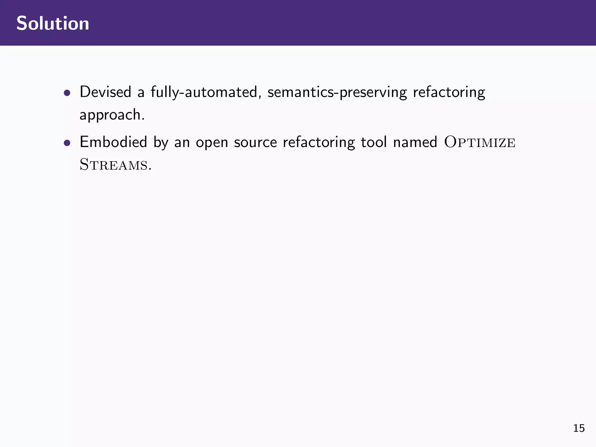 Solution
• Devised a fully-automated, semantics-preserving refactoring
approach.
• Embodied by an open source refactoring tool named Optimize
Streams.
15
 