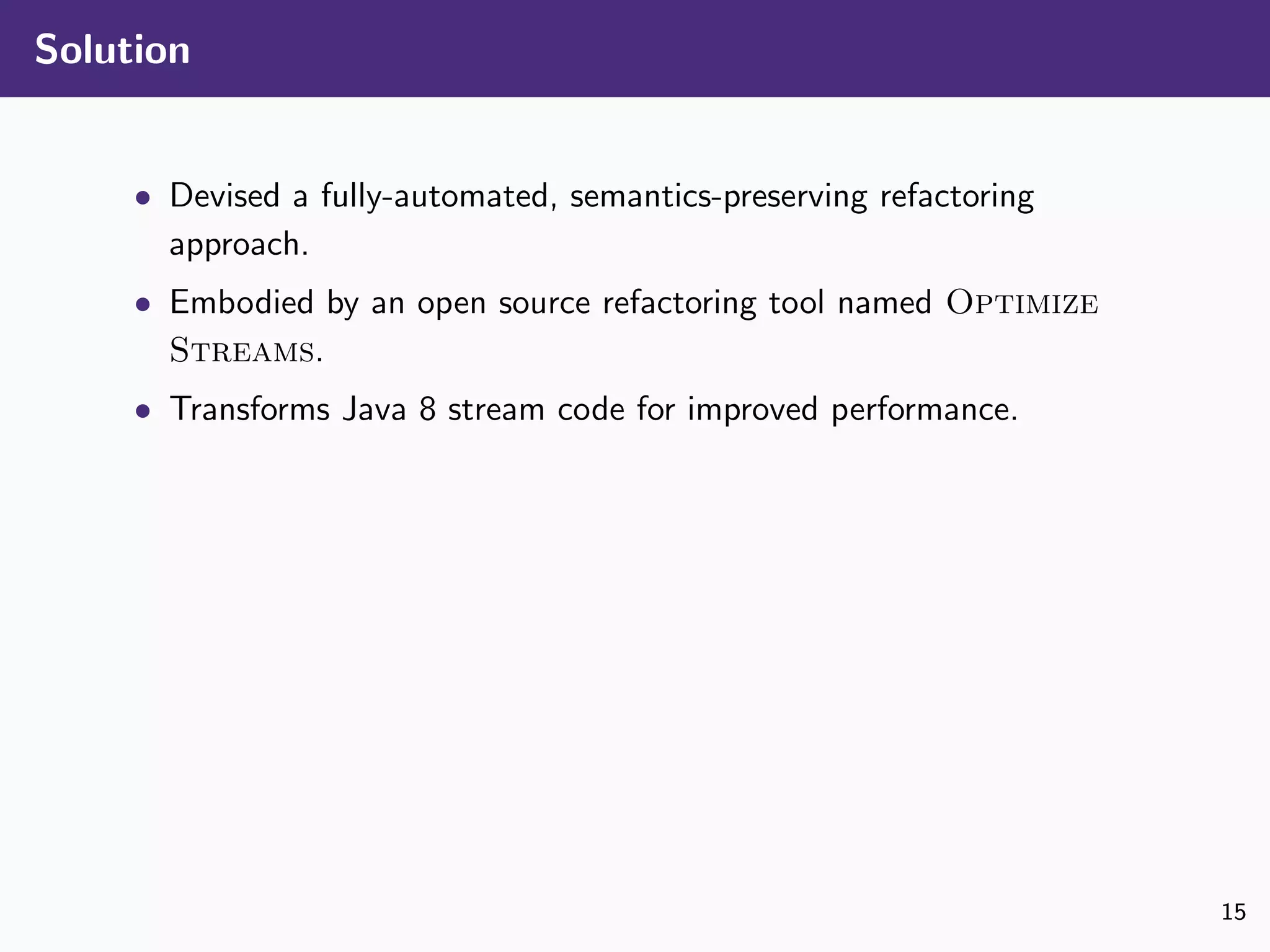 Solution
• Devised a fully-automated, semantics-preserving refactoring
approach.
• Embodied by an open source refactoring tool named Optimize
Streams.
• Transforms Java 8 stream code for improved performance.
15
 