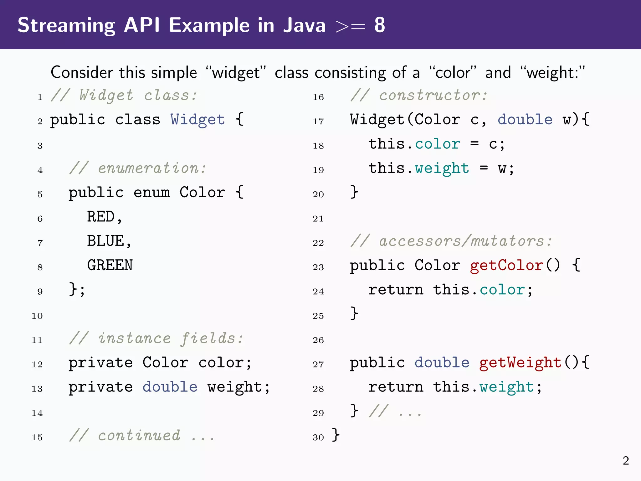 Streaming API Example in Java >= 8
Consider this simple “widget” class consisting of a “color” and “weight:”
1 // Widget class:
2 public class Widget {
3
4 // enumeration:
5 public enum Color {
6 RED,
7 BLUE,
8 GREEN
9 };
10
11 // instance fields:
12 private Color color;
13 private double weight;
14
15 // continued ...
16 // constructor:
17 Widget(Color c, double w){
18 this.color = c;
19 this.weight = w;
20 }
21
22 // accessors/mutators:
23 public Color getColor() {
24 return this.color;
25 }
26
27 public double getWeight(){
28 return this.weight;
29 } // ...
30 }
2
 