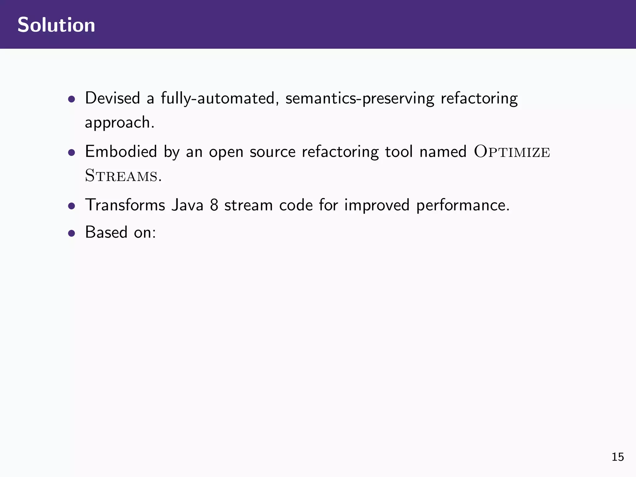 Solution
• Devised a fully-automated, semantics-preserving refactoring
approach.
• Embodied by an open source refactoring tool named Optimize
Streams.
• Transforms Java 8 stream code for improved performance.
• Based on:
15
 