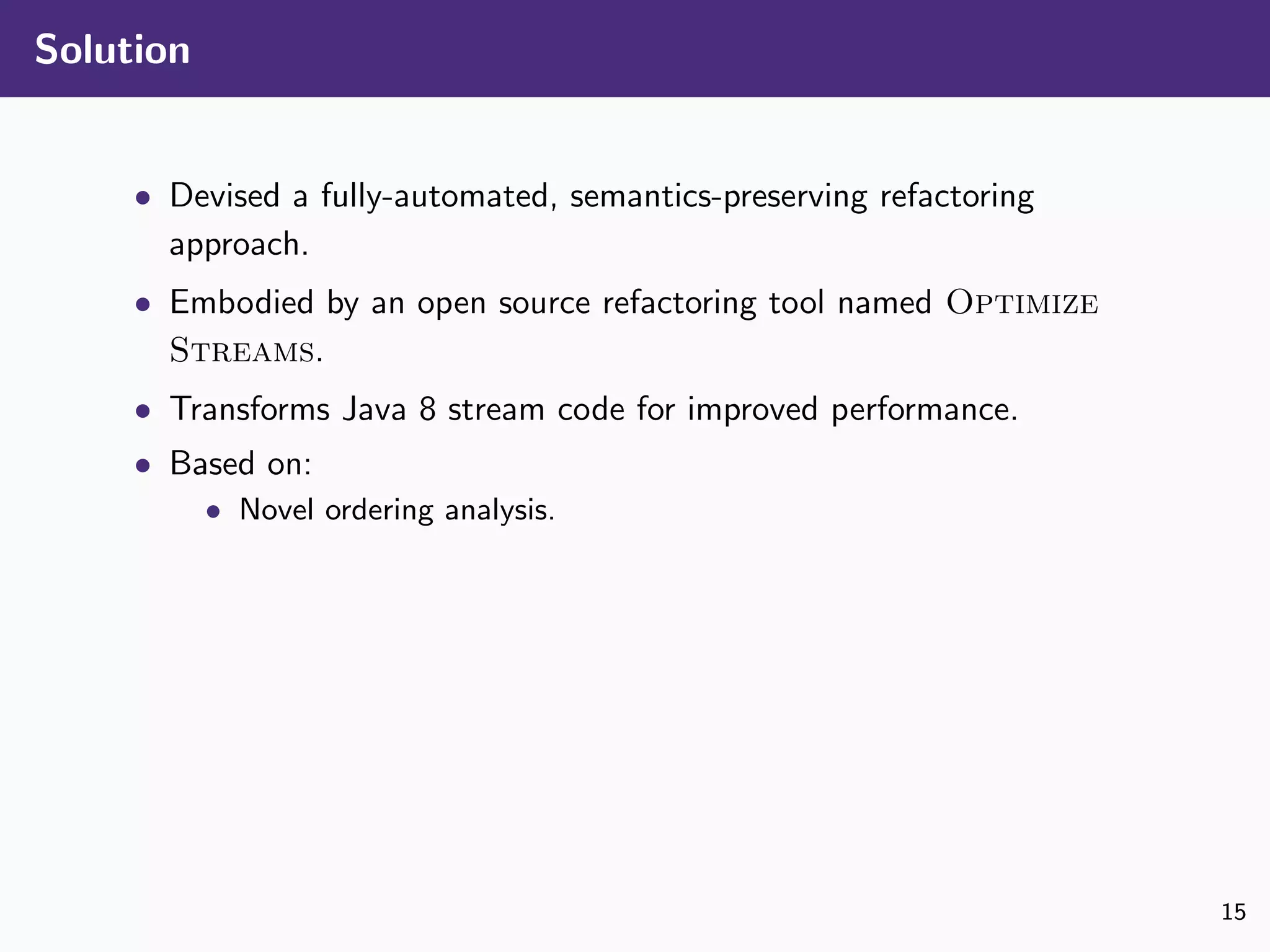 Solution
• Devised a fully-automated, semantics-preserving refactoring
approach.
• Embodied by an open source refactoring tool named Optimize
Streams.
• Transforms Java 8 stream code for improved performance.
• Based on:
• Novel ordering analysis.
15
 