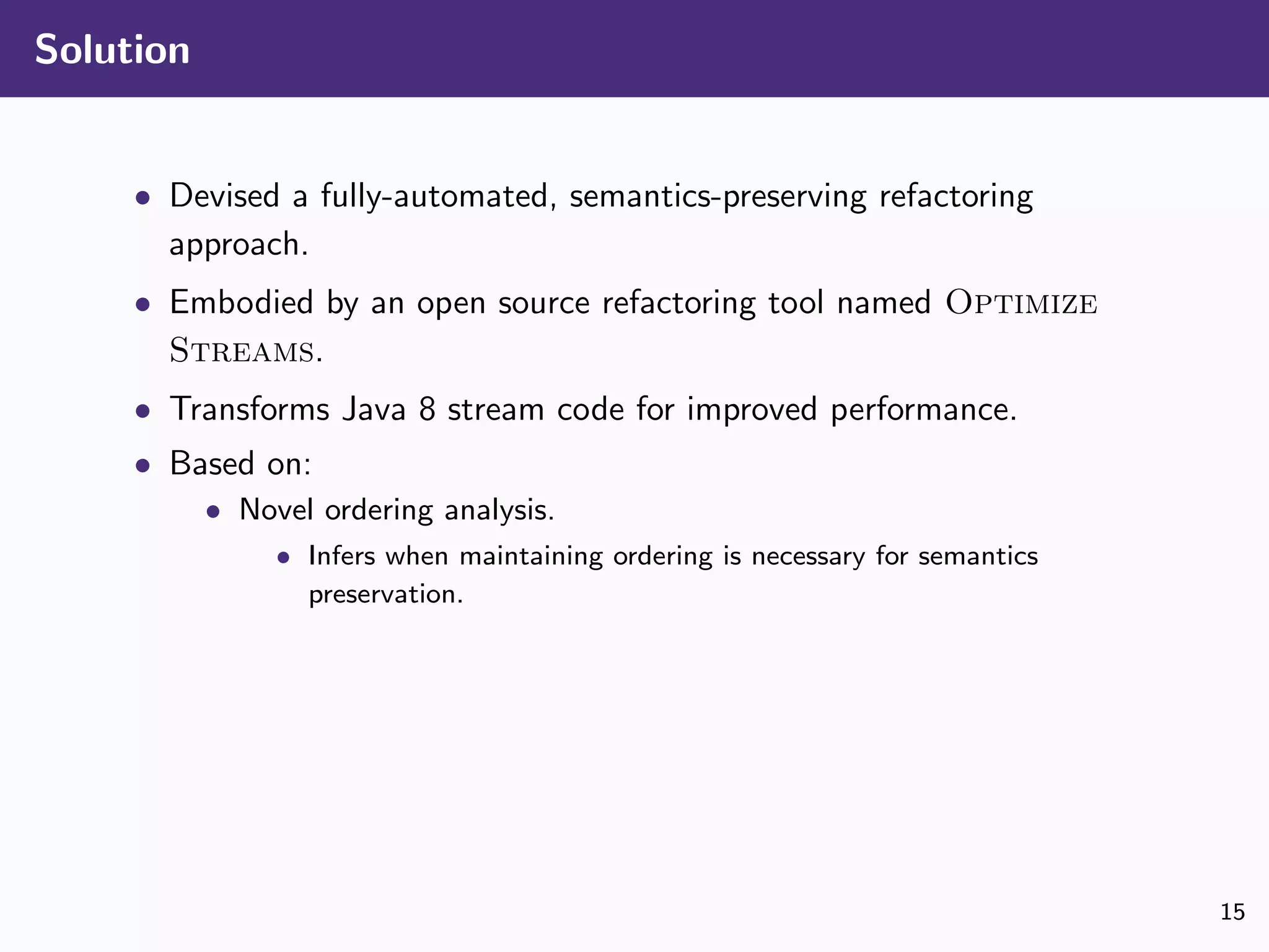 Solution
• Devised a fully-automated, semantics-preserving refactoring
approach.
• Embodied by an open source refactoring tool named Optimize
Streams.
• Transforms Java 8 stream code for improved performance.
• Based on:
• Novel ordering analysis.
• Infers when maintaining ordering is necessary for semantics
preservation.
15
 