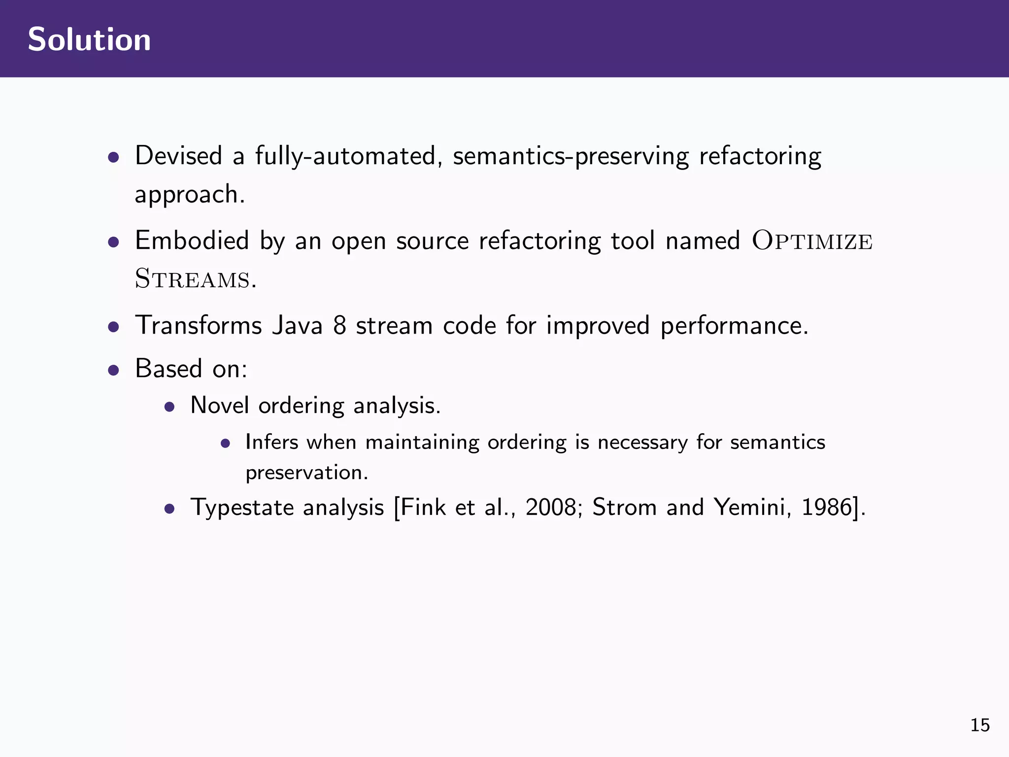 Solution
• Devised a fully-automated, semantics-preserving refactoring
approach.
• Embodied by an open source refactoring tool named Optimize
Streams.
• Transforms Java 8 stream code for improved performance.
• Based on:
• Novel ordering analysis.
• Infers when maintaining ordering is necessary for semantics
preservation.
• Typestate analysis [Fink et al., 2008; Strom and Yemini, 1986].
15
 