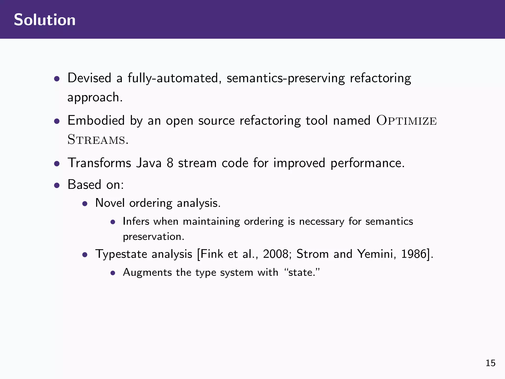 Solution
• Devised a fully-automated, semantics-preserving refactoring
approach.
• Embodied by an open source refactoring tool named Optimize
Streams.
• Transforms Java 8 stream code for improved performance.
• Based on:
• Novel ordering analysis.
• Infers when maintaining ordering is necessary for semantics
preservation.
• Typestate analysis [Fink et al., 2008; Strom and Yemini, 1986].
• Augments the type system with “state.”
15
 