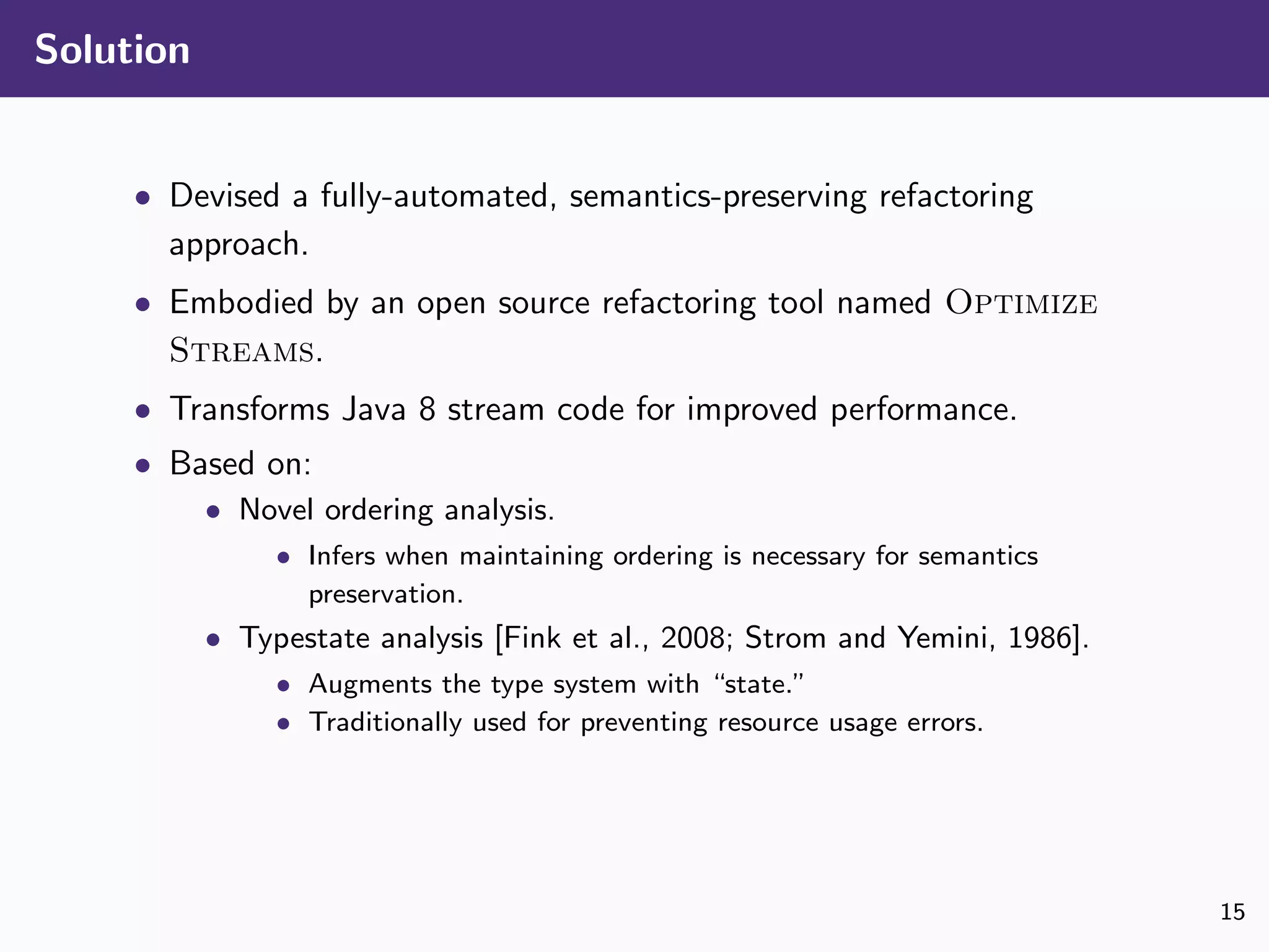 Solution
• Devised a fully-automated, semantics-preserving refactoring
approach.
• Embodied by an open source refactoring tool named Optimize
Streams.
• Transforms Java 8 stream code for improved performance.
• Based on:
• Novel ordering analysis.
• Infers when maintaining ordering is necessary for semantics
preservation.
• Typestate analysis [Fink et al., 2008; Strom and Yemini, 1986].
• Augments the type system with “state.”
• Traditionally used for preventing resource usage errors.
15
 