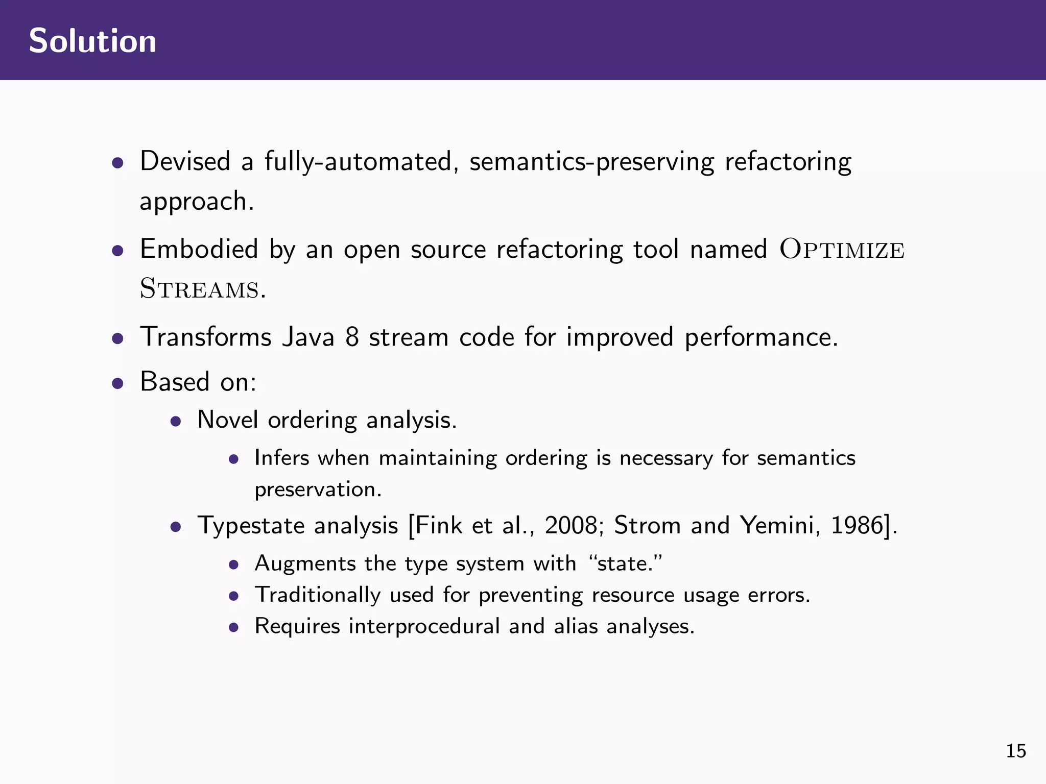 Solution
• Devised a fully-automated, semantics-preserving refactoring
approach.
• Embodied by an open source refactoring tool named Optimize
Streams.
• Transforms Java 8 stream code for improved performance.
• Based on:
• Novel ordering analysis.
• Infers when maintaining ordering is necessary for semantics
preservation.
• Typestate analysis [Fink et al., 2008; Strom and Yemini, 1986].
• Augments the type system with “state.”
• Traditionally used for preventing resource usage errors.
• Requires interprocedural and alias analyses.
15
 