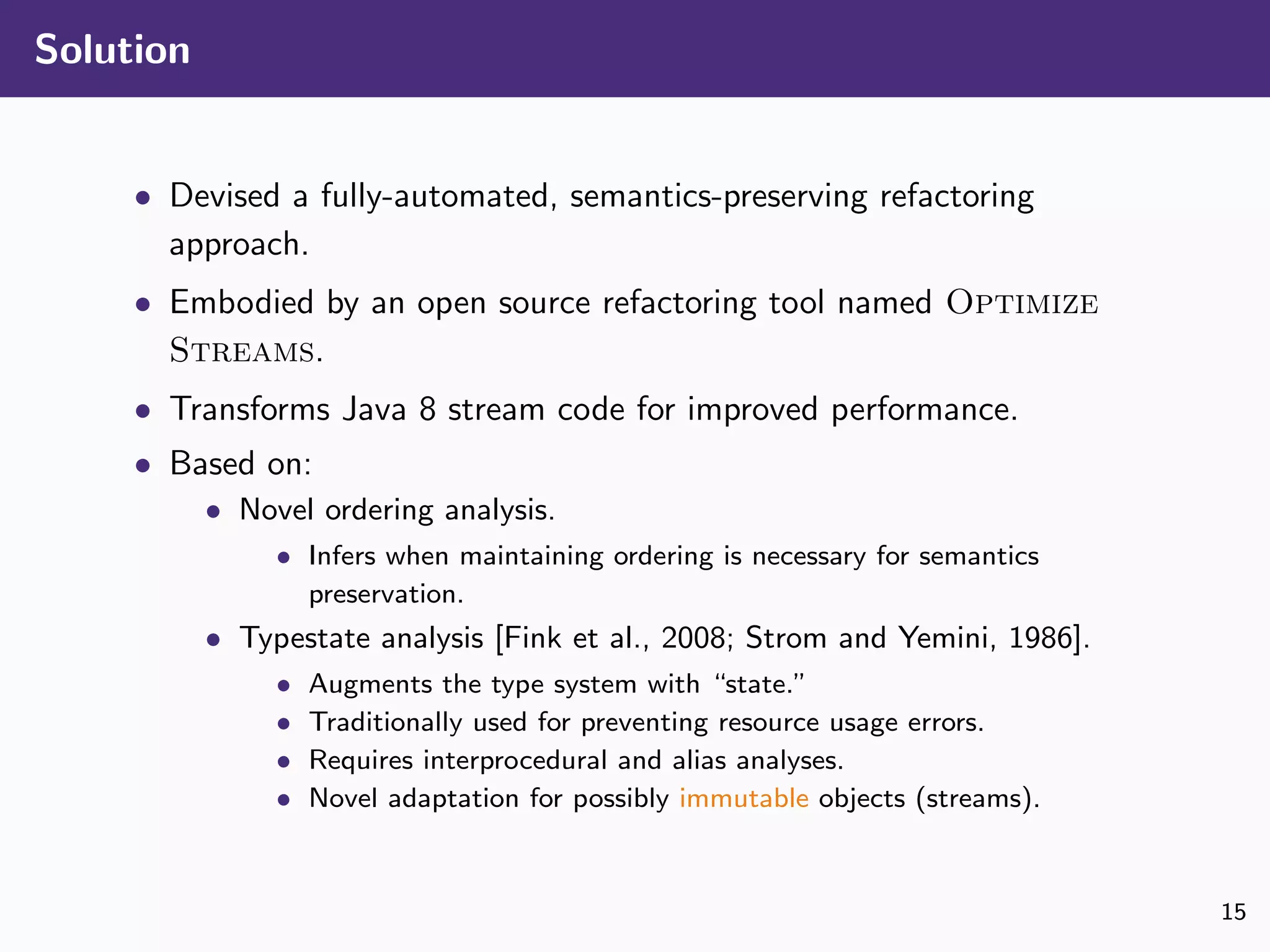 Solution
• Devised a fully-automated, semantics-preserving refactoring
approach.
• Embodied by an open source refactoring tool named Optimize
Streams.
• Transforms Java 8 stream code for improved performance.
• Based on:
• Novel ordering analysis.
• Infers when maintaining ordering is necessary for semantics
preservation.
• Typestate analysis [Fink et al., 2008; Strom and Yemini, 1986].
• Augments the type system with “state.”
• Traditionally used for preventing resource usage errors.
• Requires interprocedural and alias analyses.
• Novel adaptation for possibly immutable objects (streams).
15
 