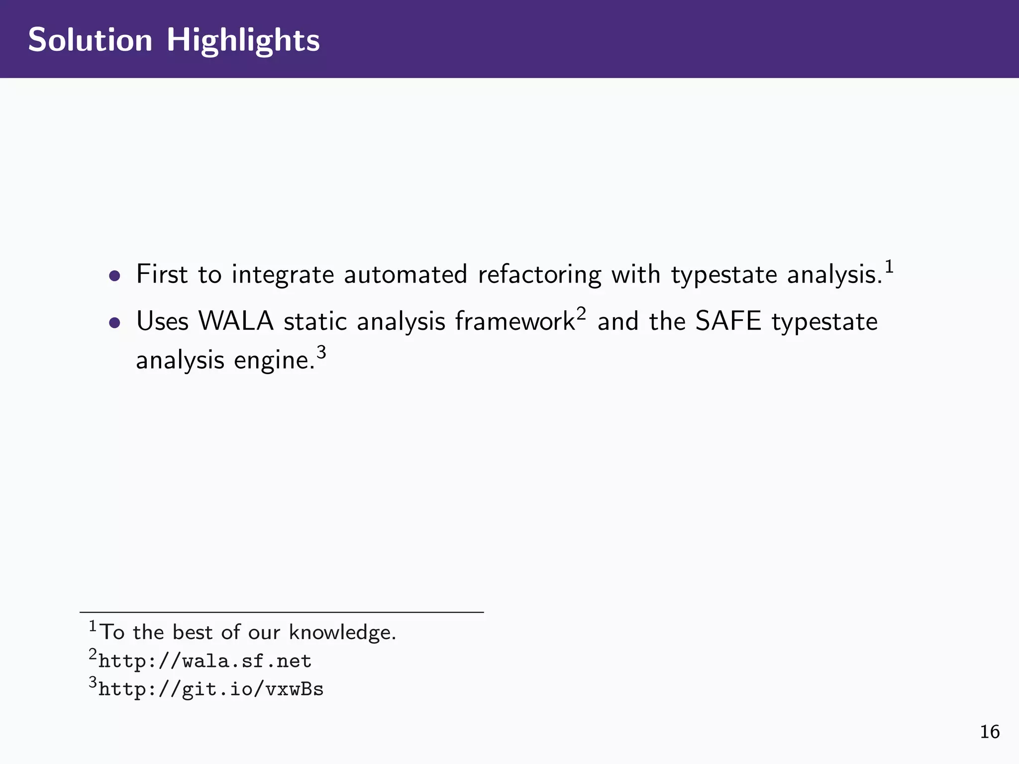 Solution Highlights
• First to integrate automated refactoring with typestate analysis.1
• Uses WALA static analysis framework2
and the SAFE typestate
analysis engine.3
1To the best of our knowledge.
2http://wala.sf.net
3http://git.io/vxwBs
16
 