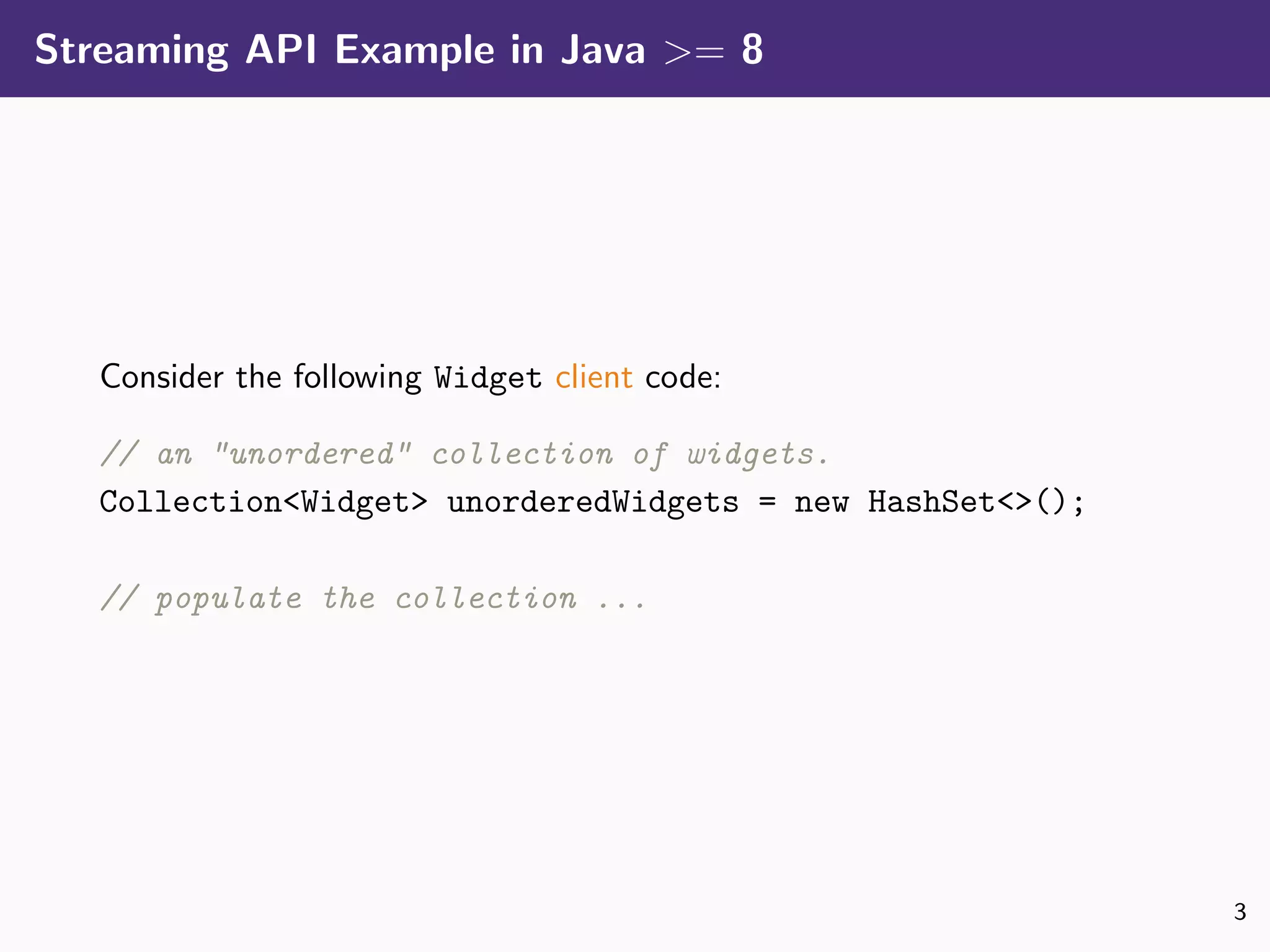 Streaming API Example in Java >= 8
Consider the following Widget client code:
// an "unordered" collection of widgets.
Collection<Widget> unorderedWidgets = new HashSet<>();
// populate the collection ...
3
 