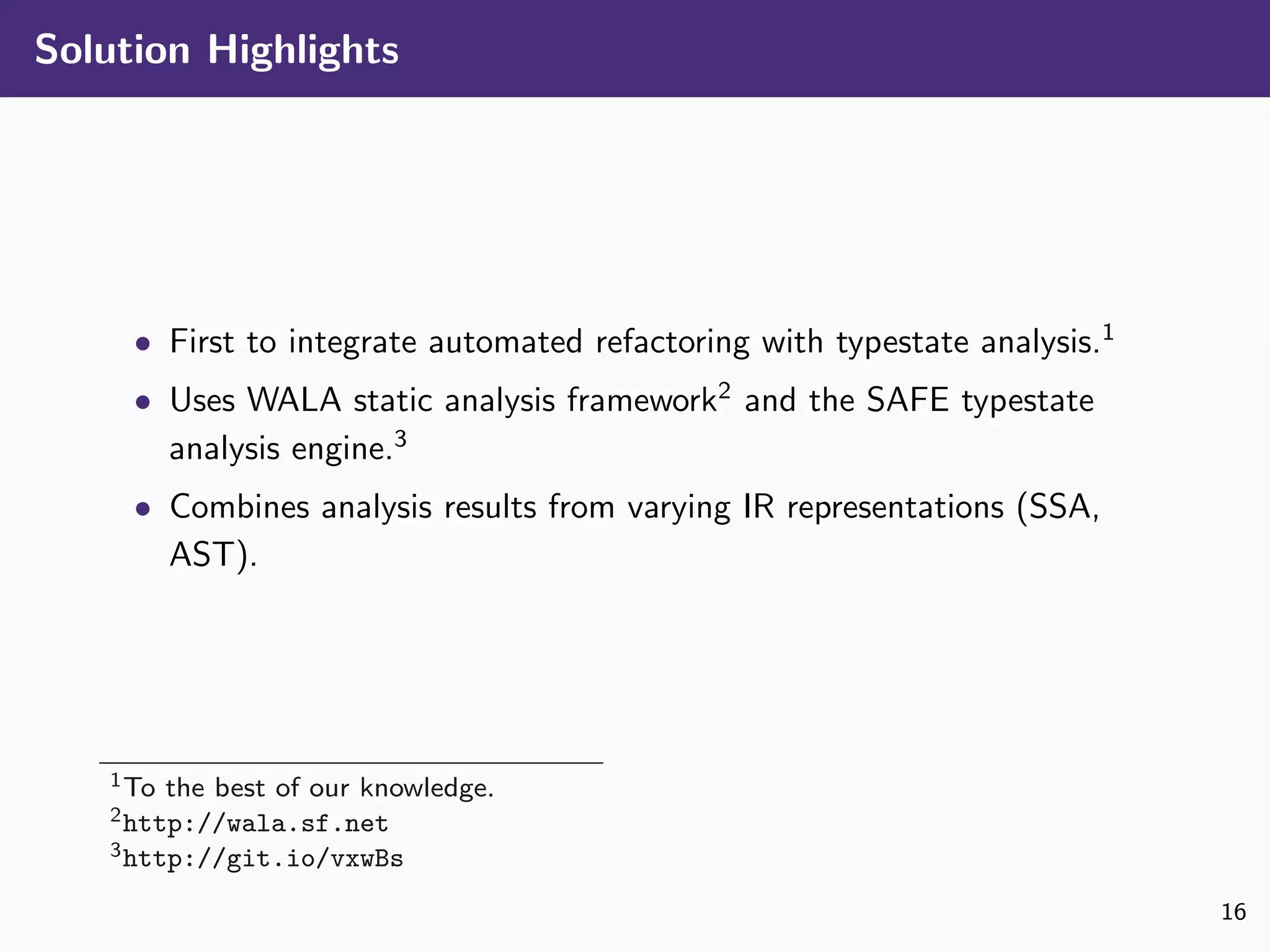 Solution Highlights
• First to integrate automated refactoring with typestate analysis.1
• Uses WALA static analysis framework2
and the SAFE typestate
analysis engine.3
• Combines analysis results from varying IR representations (SSA,
AST).
1To the best of our knowledge.
2http://wala.sf.net
3http://git.io/vxwBs
16
 