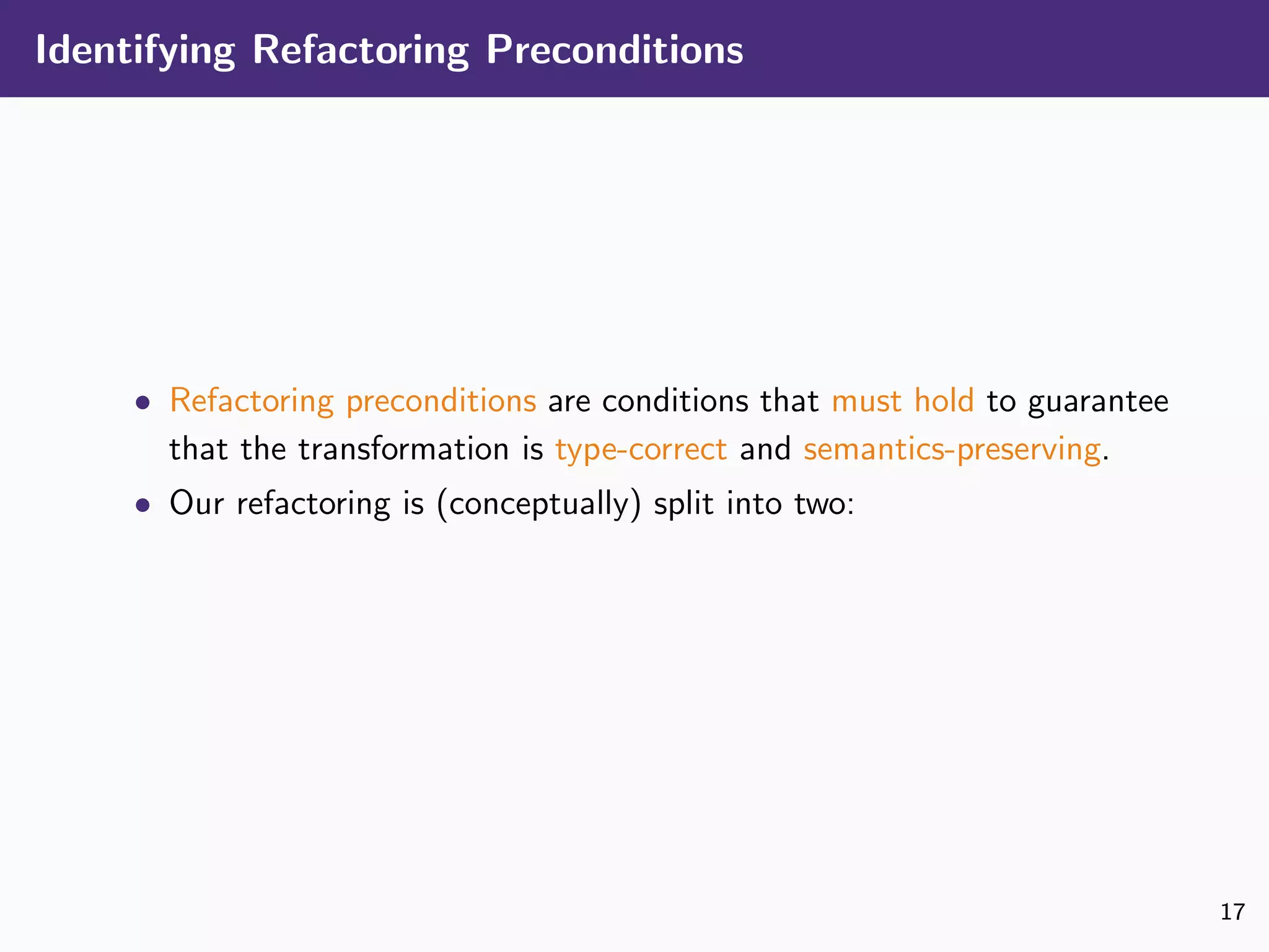 Identifying Refactoring Preconditions
• Refactoring preconditions are conditions that must hold to guarantee
that the transformation is type-correct and semantics-preserving.
• Our refactoring is (conceptually) split into two:
17
 