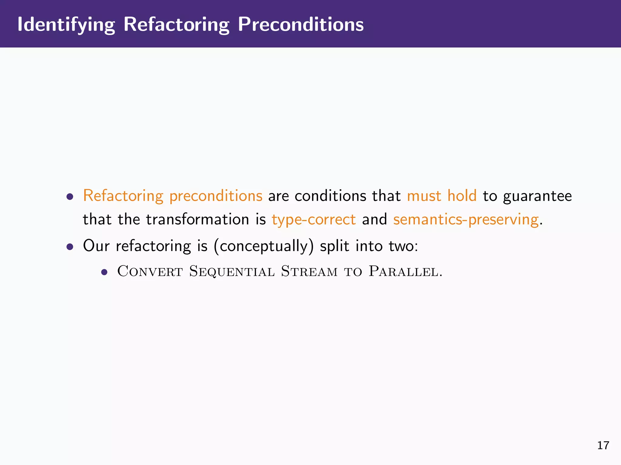 Identifying Refactoring Preconditions
• Refactoring preconditions are conditions that must hold to guarantee
that the transformation is type-correct and semantics-preserving.
• Our refactoring is (conceptually) split into two:
• Convert Sequential Stream to Parallel.
17
 