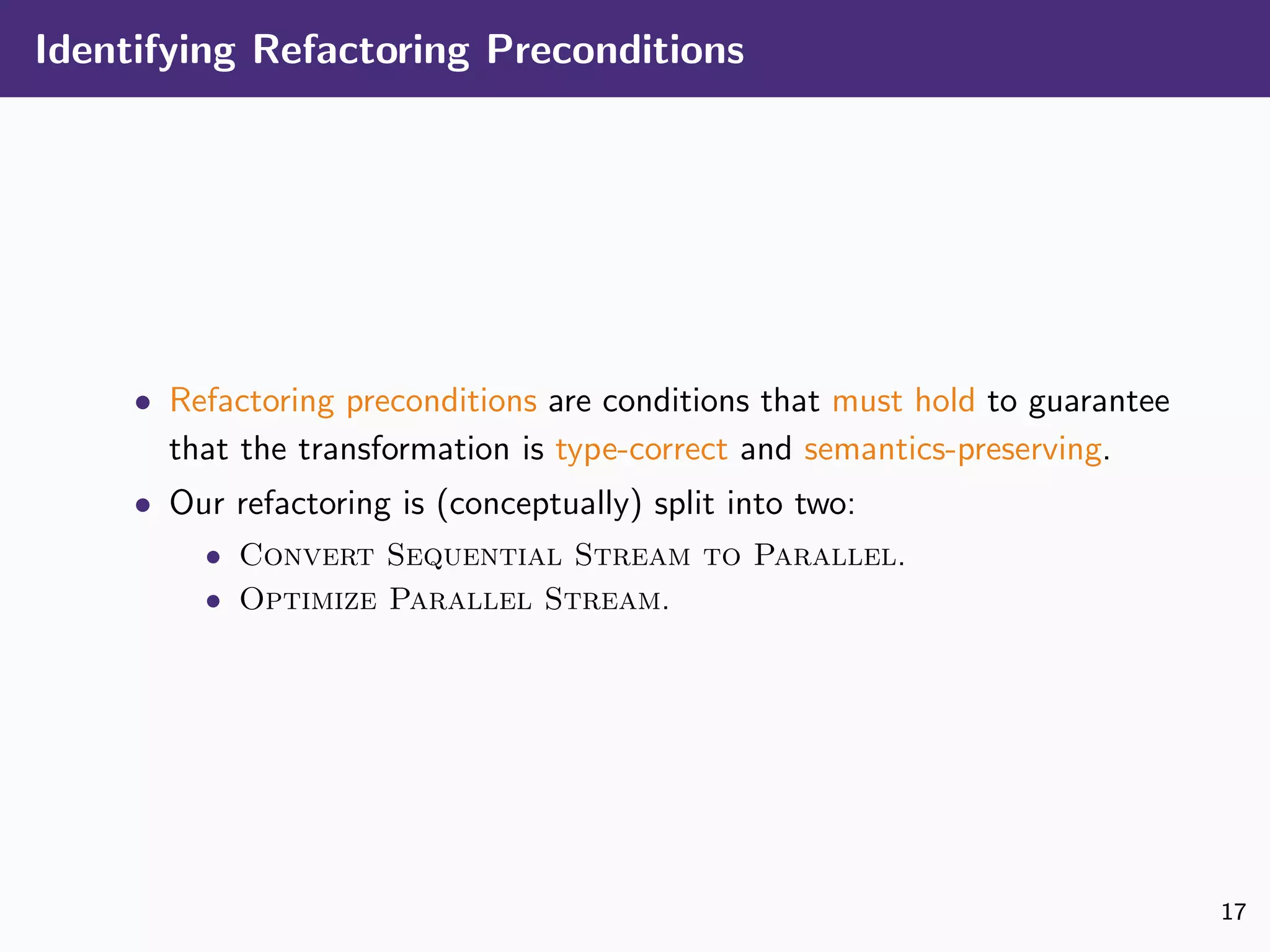 Identifying Refactoring Preconditions
• Refactoring preconditions are conditions that must hold to guarantee
that the transformation is type-correct and semantics-preserving.
• Our refactoring is (conceptually) split into two:
• Convert Sequential Stream to Parallel.
• Optimize Parallel Stream.
17
 