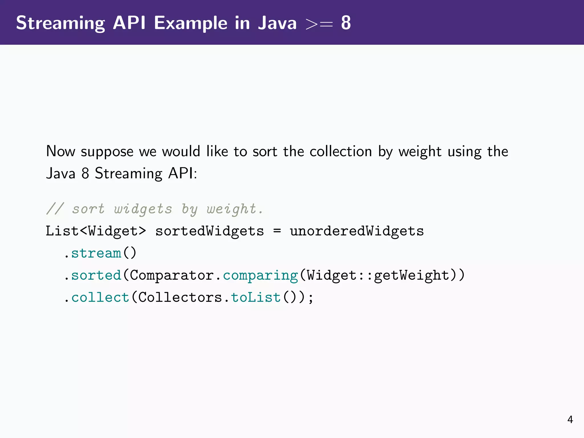 Streaming API Example in Java >= 8
Now suppose we would like to sort the collection by weight using the
Java 8 Streaming API:
// sort widgets by weight.
List<Widget> sortedWidgets = unorderedWidgets
.stream()
.sorted(Comparator.comparing(Widget::getWeight))
.collect(Collectors.toList());
4
 