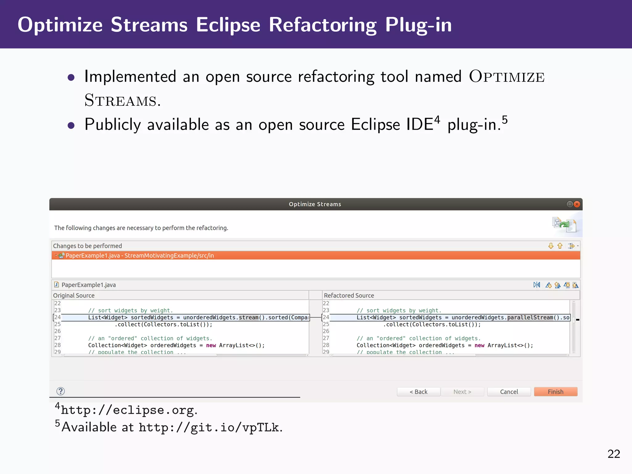 Optimize Streams Eclipse Refactoring Plug-in
• Implemented an open source refactoring tool named Optimize
Streams.
• Publicly available as an open source Eclipse IDE4
plug-in.5
4http://eclipse.org.
5Available at http://git.io/vpTLk.
22
 