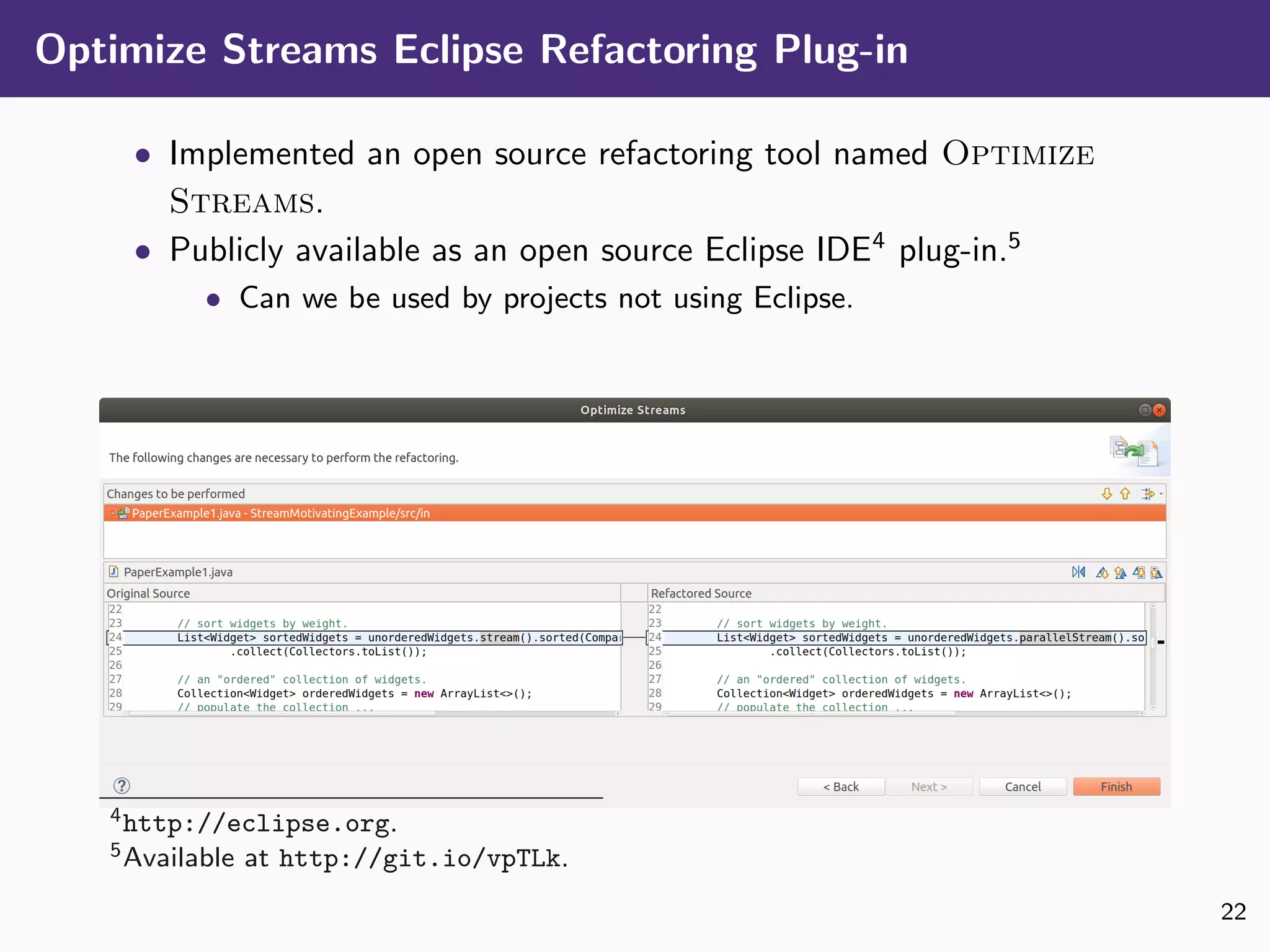 Optimize Streams Eclipse Refactoring Plug-in
• Implemented an open source refactoring tool named Optimize
Streams.
• Publicly available as an open source Eclipse IDE4
plug-in.5
• Can we be used by projects not using Eclipse.
4http://eclipse.org.
5Available at http://git.io/vpTLk.
22
 