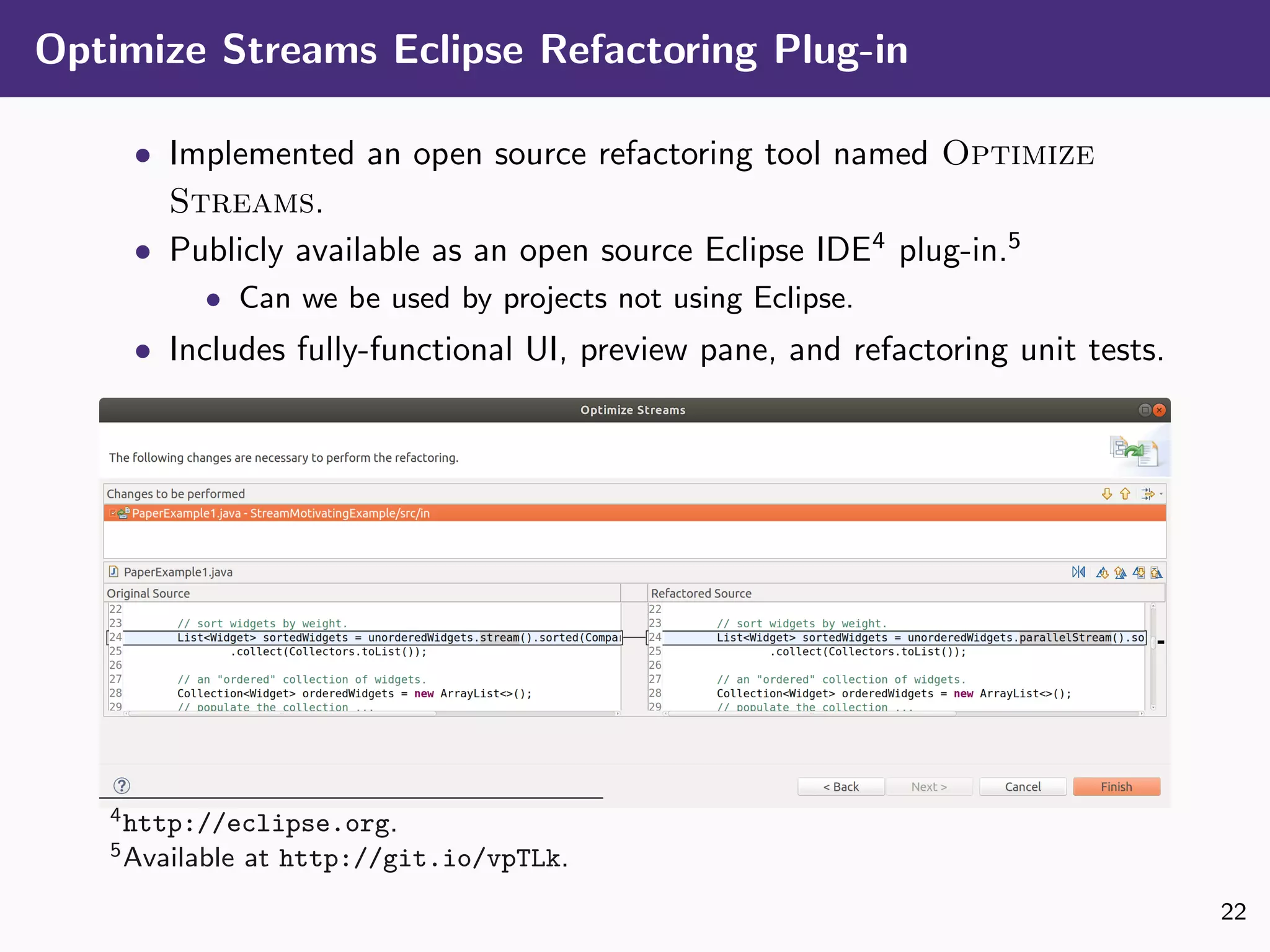 Optimize Streams Eclipse Refactoring Plug-in
• Implemented an open source refactoring tool named Optimize
Streams.
• Publicly available as an open source Eclipse IDE4
plug-in.5
• Can we be used by projects not using Eclipse.
• Includes fully-functional UI, preview pane, and refactoring unit tests.
4http://eclipse.org.
5Available at http://git.io/vpTLk.
22
 