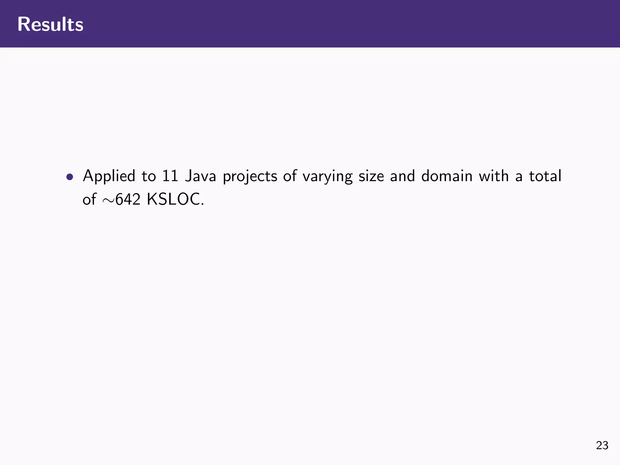 Results
• Applied to 11 Java projects of varying size and domain with a total
of ∼642 KSLOC.
23
 