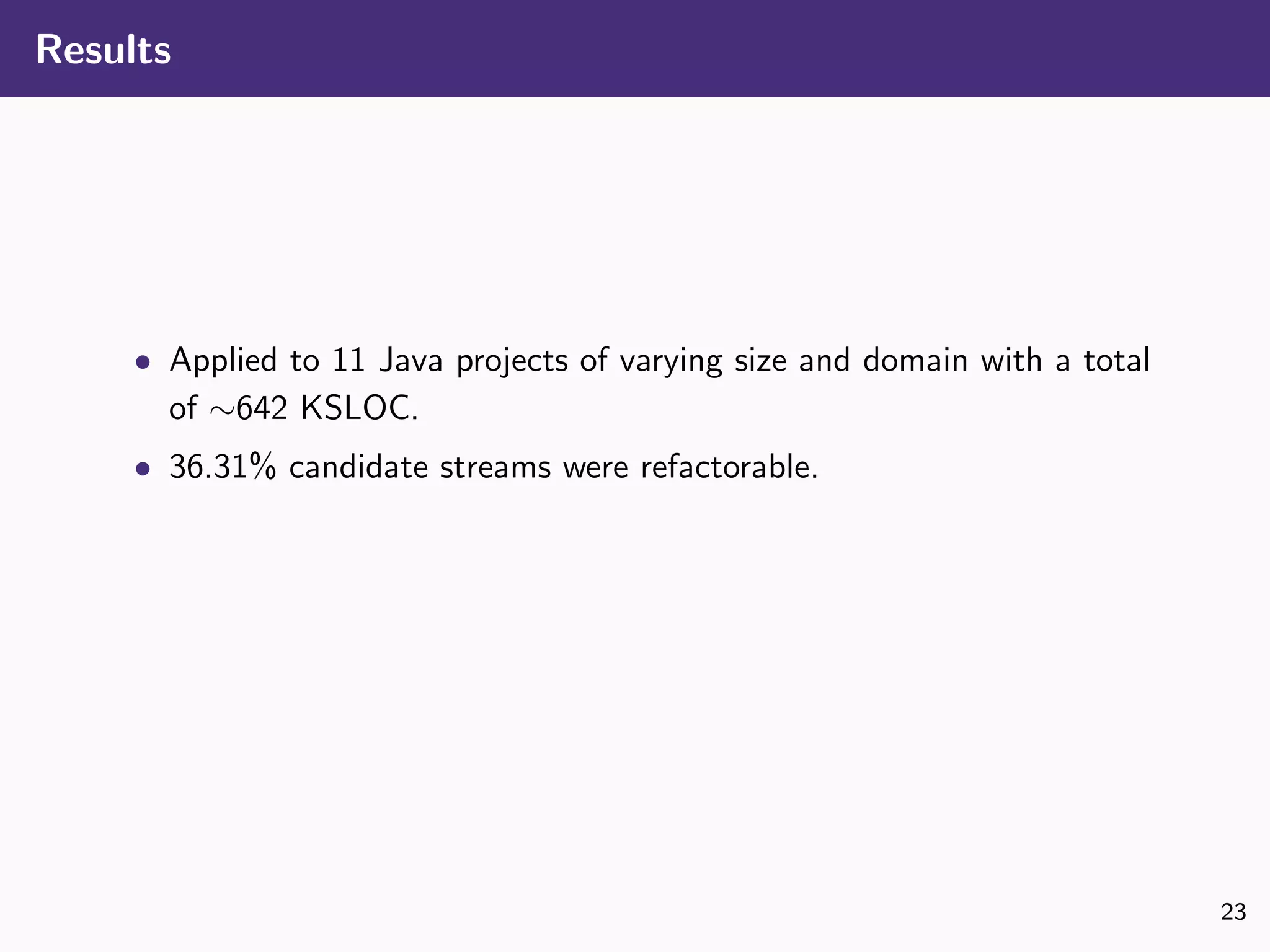 Results
• Applied to 11 Java projects of varying size and domain with a total
of ∼642 KSLOC.
• 36.31% candidate streams were refactorable.
23
 