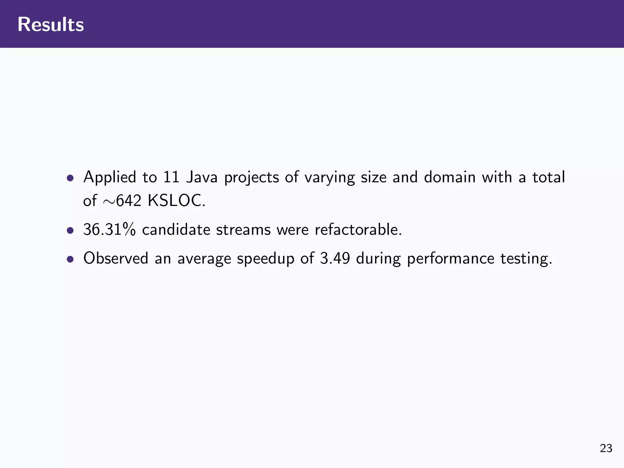 Results
• Applied to 11 Java projects of varying size and domain with a total
of ∼642 KSLOC.
• 36.31% candidate streams were refactorable.
• Observed an average speedup of 3.49 during performance testing.
23
 