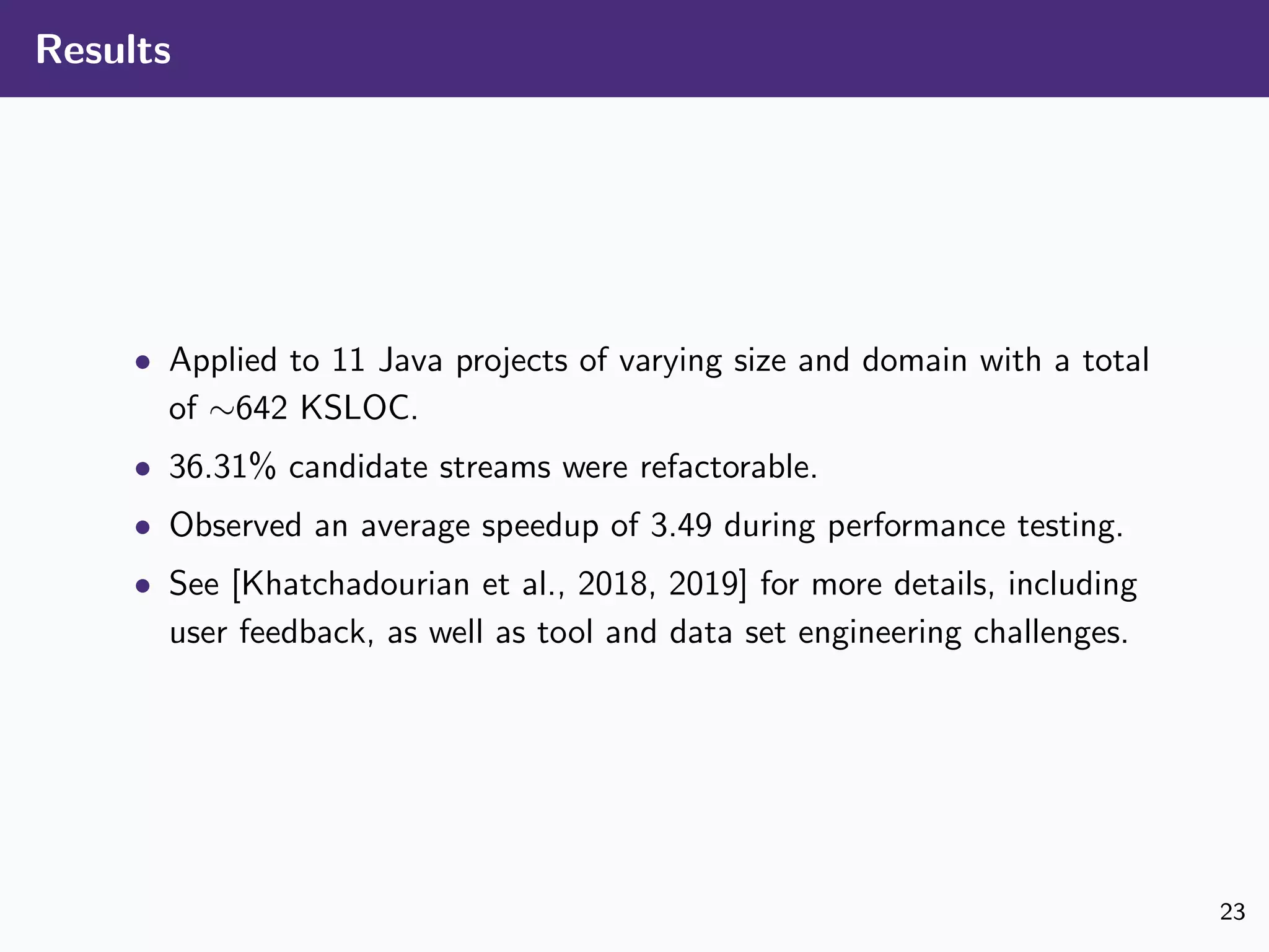 Results
• Applied to 11 Java projects of varying size and domain with a total
of ∼642 KSLOC.
• 36.31% candidate streams were refactorable.
• Observed an average speedup of 3.49 during performance testing.
• See [Khatchadourian et al., 2018, 2019] for more details, including
user feedback, as well as tool and data set engineering challenges.
23
 